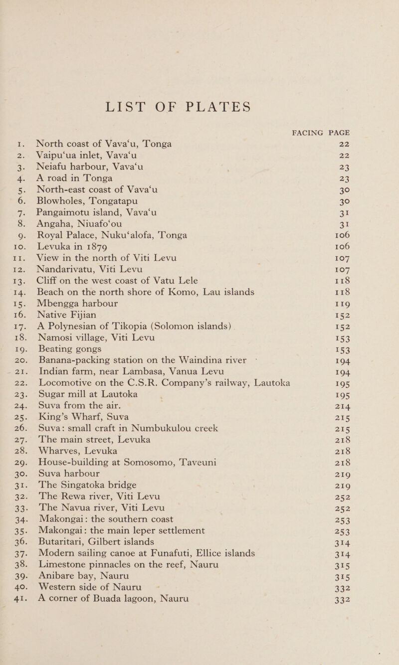 RY ON eA ESI ee ee is ts OT AMR WD OO ON DAD OY Por 0 6 WWW W WwW WWW W WANA O PHO bp - O N) Oo w 22 LIST OF PLATES North coast of Vava‘u, Tonga Vaipu‘ua inlet, Vava‘u Pangaimotu island, Vava‘u Angaha, Niuafo‘ou Royal Palace, Nuku‘alofa, Tonga Levuka in 1879 View in the north of Viti Levu Nandarivatu, Viti Levu Cliff on the west coast of Vatu Lele Beach on the north shore of Komo, Lau islands Mbengga harbour Native Fijian A Polynesian of 'Tikopia (Solomon islands) Namosi village, Viti Levu Beating gongs Banana-packing station on the Waindina river Indian farm, near Lambasa, Vanua Levu Locomotive on the C.S.R. Company’s railway, Lautoka Sugar mill at Lautoka Suva from the air. King’s Wharf, Suva Suva: small craft in Numbukulou creek The main street, Levuka Wharves, Levuka House-building at Somosomo, Taveuni Suva harbour The Singatoka bridge The Rewa river, Viti Levu The Navua river, Viti Levu Makongai: the southern coast Makongai: the main leper settlement Butaritari, Gilbert islands Modern sailing canoe at Funafuti, Ellice islands Limestone pinnacles on the reef, Nauru Anibare bay, Nauru Western side of Nauru A corner of Buada lagoon, Nauru FACING PAGE 22 22 au at 106 106 107 107 118 118 119 152 152 153 153 194 194 195 195 214 215 215 218 218 218 219 219 252 252 253 253 314 314 315 315 332 332