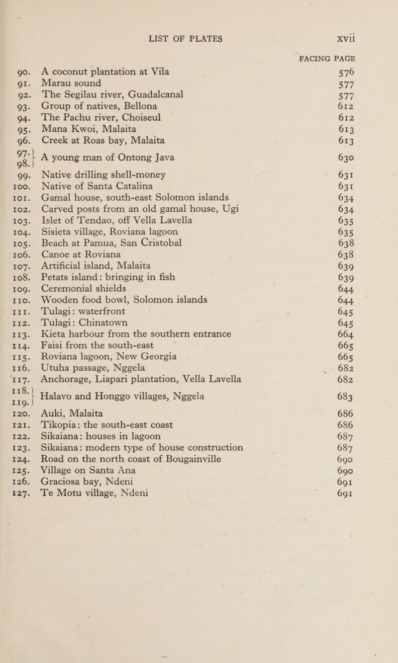 LIST OF PLATES A coconut plantation at Vila Marau sound The Segilau river, Guadalcanal Group of natives, Bellona The Pachu river, Choiseul Mana Kwoi, Malaita Creek at Roas bay, Malaita A young man of Ontong Java Native drilling shell-money Native of Santa Catalina Gamal house, south-east Solomon islands Carved posts from an old gamal house, Ugi Islet of Tendao, off Vella Lavella Sisieta village, Roviana lagoon Beach at Pamua, San Cristobal Canoe at Roviana Artificial island, Malaita Petats island: bringing in fish Ceremonial shields Wooden food bowl, Solomon islands Tulagi: waterfront Tulagi: Chinatown Kieta harbour from the southern entrance Faisi from the south-east Roviana lagoon, New Georgia Utuha passage, Nggela Anchorage, Liapari plantation, Vella Lavella Halavo and Honggo villages, Nggela Auki, Malaita Tikopia: the south-east coast Sikaiana: houses in lagoon Sikaiana: modern type of house construction Road on the north coast of Bougainville Village on Santa Ana Graciosa bay, Ndeni Te Motu village, Ndeni XVil FACING PAGE 576 S74 pho 612 612 613 613 630 631