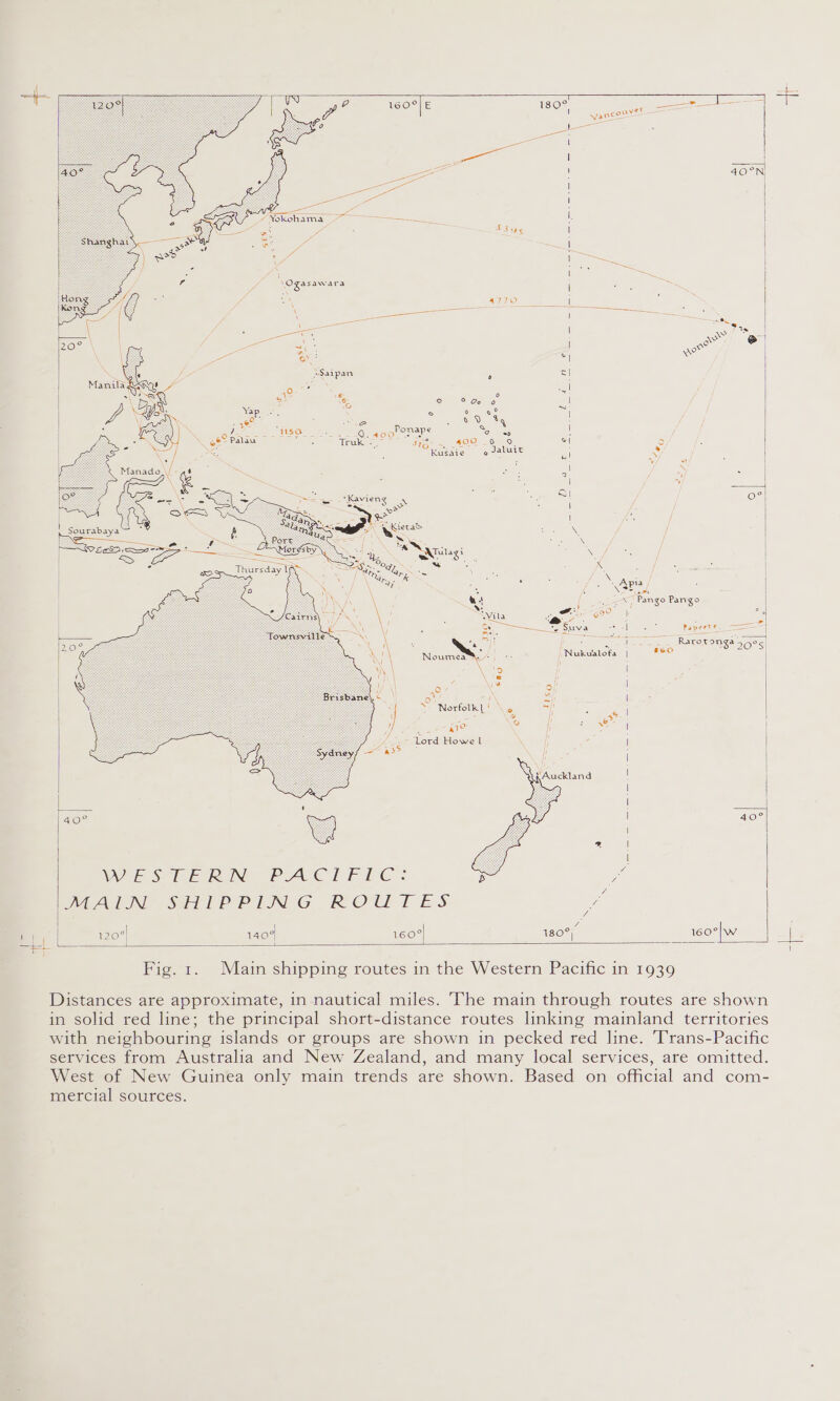                T —_ l6eO°/E 180° = = Y vancouY : = Cee { ae | ae 40°N| ge a ee é sz i ae ae [. i Sus H el ————— nee — I i | ND Se | | i oe A | RO e v ww o c| ° * ° 2° Go o | Xx: x ° a | ee ; oe a 09 8g 3 ; P . of 2 TERY? See Oa alo One ece Somes | oe” Palau ots Gules = 51g - 400-_6-.9. v 3) : Kusaie o Jaluit ull 2 : + e; : Siabado\ [. SS : : Pg a : a Gs | = y : Sees oY ~e ie . eo | oe Ly ee jee is | Soe &lt;= Sas. . \ / 9 £0 wea ee Mi | “®NQnita i ; iy ia | —— ews. 8 ca = W, u es | , ’ ee a { sae , Pango Pango Ail Vila eee (GO ° a y ee ~ Cy neva | Papeete, A a epg Rarotonga 50°s| Noumea” | j Nukualota 860 \ &gt; | | 0 3 9/! °° i\ = | 2? Norxtolioi i \ | =i = w yt ? | 2 2 I ¥ | Lord Howe l : | ,Auckland ! | 40° GA l WEES hE RIN: PAVCI FIC: s . Z / NMeAIIN “SSL EP PING ROUTES y, &amp; | ex ° | 120° 140° 160° 180° 160 {    i —t Fig. 1. Main shipping routes in the Western Pacific in 1939 Distances are approximate, in nautical miles. The main through routes are shown in solid red line; the principal short-distance routes linking mainland territories with neighbouring islands or groups are shown in pecked red line. Trans-Pacific services from Australia and New Zealand, and many local services, are omitted. West of New Guinea only main trends are shown. Based on official and com- mercial sources.