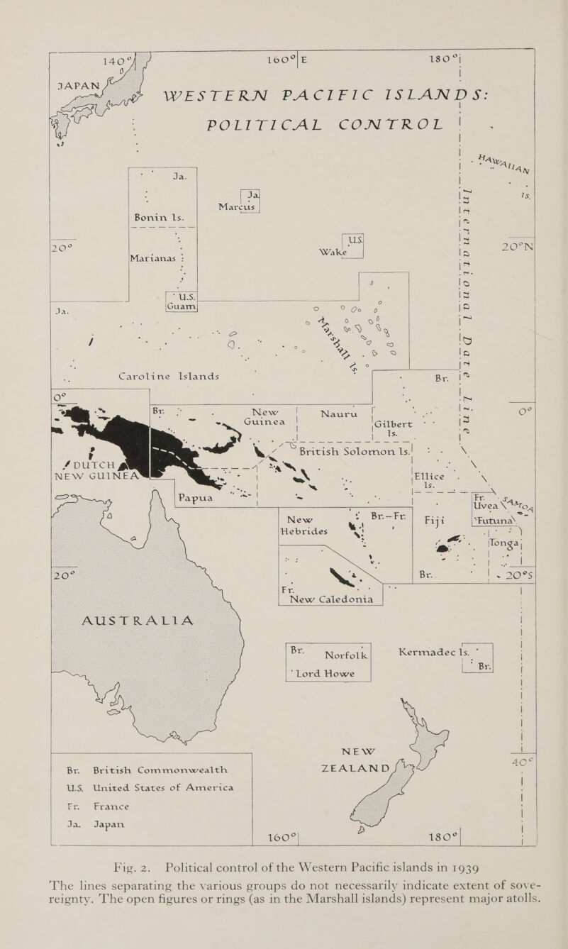                              1609| E LSO: &gt;) WESTERN PACIFIC 1TSLAN D'S; | POLITICAL - CON TRO 1) ef | | eae SaaS | Oe ANT Ja. Za hee Is, Marcus fe Bonin ls. 2 Ss a re ea is | : es} 30° as Be oN e (Marianas : Wake Ip - . |c 4 fn? cal oO. . Dalle: le =. “UES: , ses fi I3 ae Guam ° Sane |8 | = E oe ot im ia cS Ye.) XQ . / SF ° CS oe IS ; te OS lp , Gre is Caroline Islands ‘ | : Be is te : ; : Nauru : ici — OM Guinea Gilbert. | | | I a el: al (ae eee | (a? : ZS i OS A Se 2 or) el ee wy British: Solomon Is! = - \. v , s--1 «AN eS aN ey Ellice: \ ¢ aA te. 5 ‘- : ls. . x ED Ber on Do ee at? pee CE eal : Uvea \*ro, New e. Br.—Fr. Fiji “Futuna’. ~ = Hebrides ) : Sp ceaean : Q: az. : Re teenie os \lon ay ’ ». . : | %8 2 “- “ae ess | oe | NE. Br. cl. DORs Ex sie sie | New Caledonia | | Br. : ‘ | Norfolk Kermadec vs . | ‘Lord Howe ~ [ = | l | | | a NEW 40° Br. British Commonwealth ZEALAND a U.S. United States of America | Gin tacamice : das Japan D o o s 160 180 Ia  Fig. 2. Political control of the Western Pacific islands in 1939 The lines separating the various groups do not necessarily indicate extent of sove- reignty. The open figures or rings (as in the Marshall islands) represent major atolls.