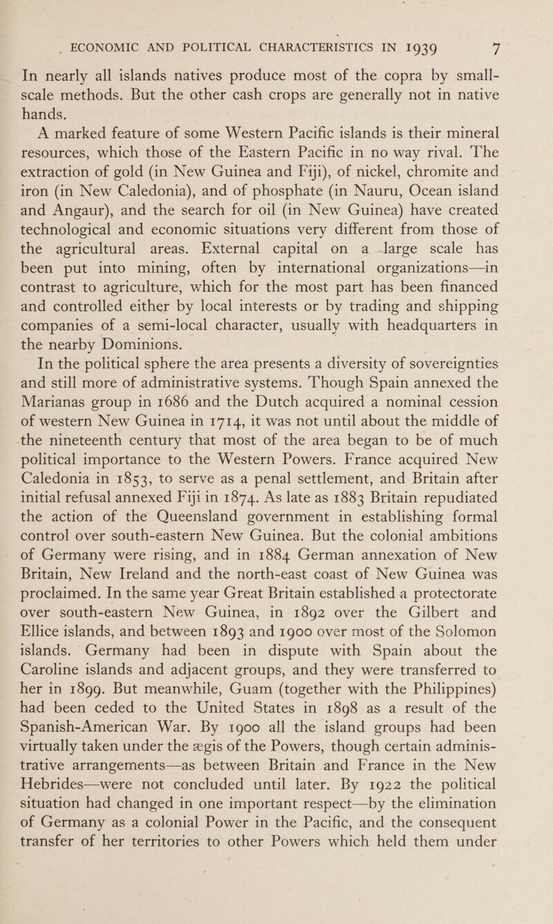 In nearly all islands natives produce most of the copra by small- scale methods. But the other cash crops are generally not in native hands. A marked feature of some Western Pacific islands is their mineral resources, which those of the Eastern Pacific in no way rival. ‘The extraction of gold (in New Guinea and F'yji), of nickel, chromite and iron (in New Caledonia), and of phosphate (in Nauru, Ocean island and Angaur), and the search for oil (in New Guinea) have created technological and economic situations very different from those of the agricultural areas. External capital on a —large scale has been put into mining, often by international organizations—in contrast to agriculture, which for the most part has been financed and controlled either by local interests or by trading and shipping companies of a semi-local character, usually with headquarters in the nearby Dominions. In the political sphere the area presents a diversity of sovereignties and still more of administrative systems. Though Spain annexed the Marianas group in 1686 and the Dutch acquired a nominal cession of western New Guinea in 1714, it was not until about the middle of the nineteenth century that most of the area began to be of much political importance to the Western Powers. France acquired New Caledonia in 1853, to serve as a penal settlement, and Britain after initial refusal annexed Fiji in 1874. As late as 1883 Britain repudiated the action of the Queensland government in establishing formal control over south-eastern New Guinea. But the colonial ambitions of Germany were rising, and in 1884 German annexation of New Britain, New Ireland and the north-east coast of New Guinea was proclaimed. In the same year Great Britain established a protectorate over south-eastern New Guinea, in 1892 over the Gilbert and Ellice islands, and between 1893 and 1900 over most of the Solomon islands. Germany had been in dispute with Spain about the Caroline islands and adjacent groups, and they were transferred to her in 1899. But meanwhile, Guam (together with the Philippines) had been ceded to the United States in 1898 as a result of the Spanish-American War. By 1goo all the island groups had been virtually taken under the zgis of the Powers, though certain adminis- trative arrangements—as between Britain and France in the New Hebrides—were not concluded until later. By 1922 the political situation had changed in one important respect—by the elimination of Germany as a colonial Power in the Pacific, and the consequent transfer of her territories to other Powers which held them under
