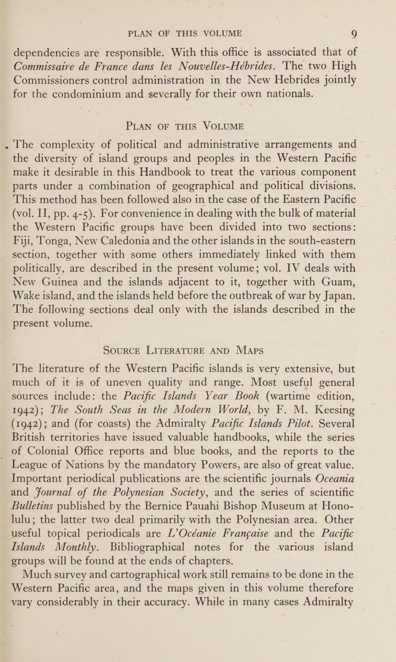 @ dependencies are responsible. With this office is associated that of Commissaire de France dans les Nouvelles-Hébrides. The two High Commissioners control administration in the New Hebrides jointly for the condominium and severally for their own nationals. PLAN OF THIS VOLUME the diversity of island groups and peoples in the Western Pacific make it desirable in this Handbook to treat the various component parts under a combination of geographical and political divisions. This method has been followed also in the case of the Eastern Pacific (vol. II, pp. 4-5). For convenience in dealing with the bulk of material the Western Pacific groups have been divided into two sections: Fiji, ‘Tonga, New Caledonia and the other islands in the south-eastern section, together with some others immediately linked with them politically, are described in the present volume; vol. IV deals with New Guinea and the islands adjacent to it, together with Guam, Wake island, and the islands held before the outbreak of war by Japan. The following sections deal only with the islands described in the present volume. SOURCE LITERATURE AND Maps The literature of the Western Pacific islands is very extensive, but much of it is of uneven quality and range. Most useful general sources include: the Pacific Islands Year Book (wartime edition, (1942); and (for coasts) the Admiralty Pacific Islands Pilot. Several British territories have issued valuable handbooks, while the series of Colonial Office reports and blue books, and the reports to the Important periodical publications are the scientific journals Oceania and Fournal of the Polynesian Society, and the series of scientific Bulletins published by the Bernice Pauahi Bishop Museum at Hono- . lulu; the latter two deal primarily with the Polynesian area. Other useful topical periodicals are L’Océanie Francaise and the Pacific Islands Monthly. Bibliographical notes for the various island Much survey and cartographical work still remains to be done in the vary considerably in their accuracy. While in many cases Admiralty