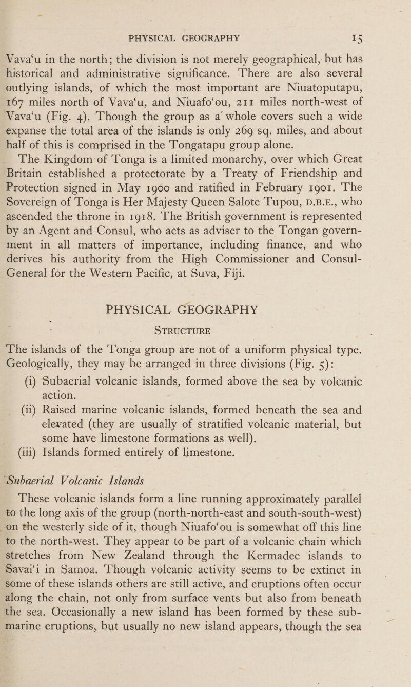 Vava‘u in the north; the division is not merely geographical, but has historical and administrative significance. ‘There are also several outlying islands, of which the most important are Niuatoputapu, 167 miles north of Vava‘u, and Niuafo‘ou, 211 miles north-west of Vava‘u (Fig. 4). Though the group as a whole covers such a wide expanse the total area of the islands is only 269 sq. miles, and about half of this is comprised in the Tongatapu group alone. The Kingdom of Tonga is a limited monarchy, over which Great Britain established a protectorate by a Treaty of Friendship and Protection signed in May 1900 and ratified in February 1go1. The Sovereign of Tonga is Her Majesty Queen Salote Tupou, D.B.E., who ascended the throne in 1918. The British government is represented by an Agent and Consul, who acts as adviser to the Tongan govern- ment in all matters of importance, including finance, and who derives his authority from the High Commissioner and Consul- General for the Western Pacific, at Suva, Fiji. PHYSICAL GEOGRAPHY STRUCTURE | The islands of the Tonga group are not of a uniform physical type. Geologically, they may be arranged in three divisions (Fig. 5): (i) Subaerial volcanic islands, formed above the sea by volcanic action. (11) Raised marine volcanic islands, formed beneath the sea and elevated (they are usually of stratified volcanic material, but some have limestone formations as well). (11) Islands formed entirely of limestone. ‘“Subaerial Volcanic Islands These volcanic islands form a line running approximately parallel to the long axis of the group (north-north-east and south-south-west) on the westerly side of it, though Niuafo‘ou is somewhat off this line to the north-west. They appear to be part of a volcanic chain which stretches from New Zealand through the Kermadec islands to Savai'i in Samoa. Though volcanic activity seems to be extinct in some of these islands others are still active, and eruptions often occur along the chain, not only from surface vents but also from beneath the sea. Occasionally a new island has been formed by these sub- ‘Marine eruptions, but usually no new island appears, though the sea