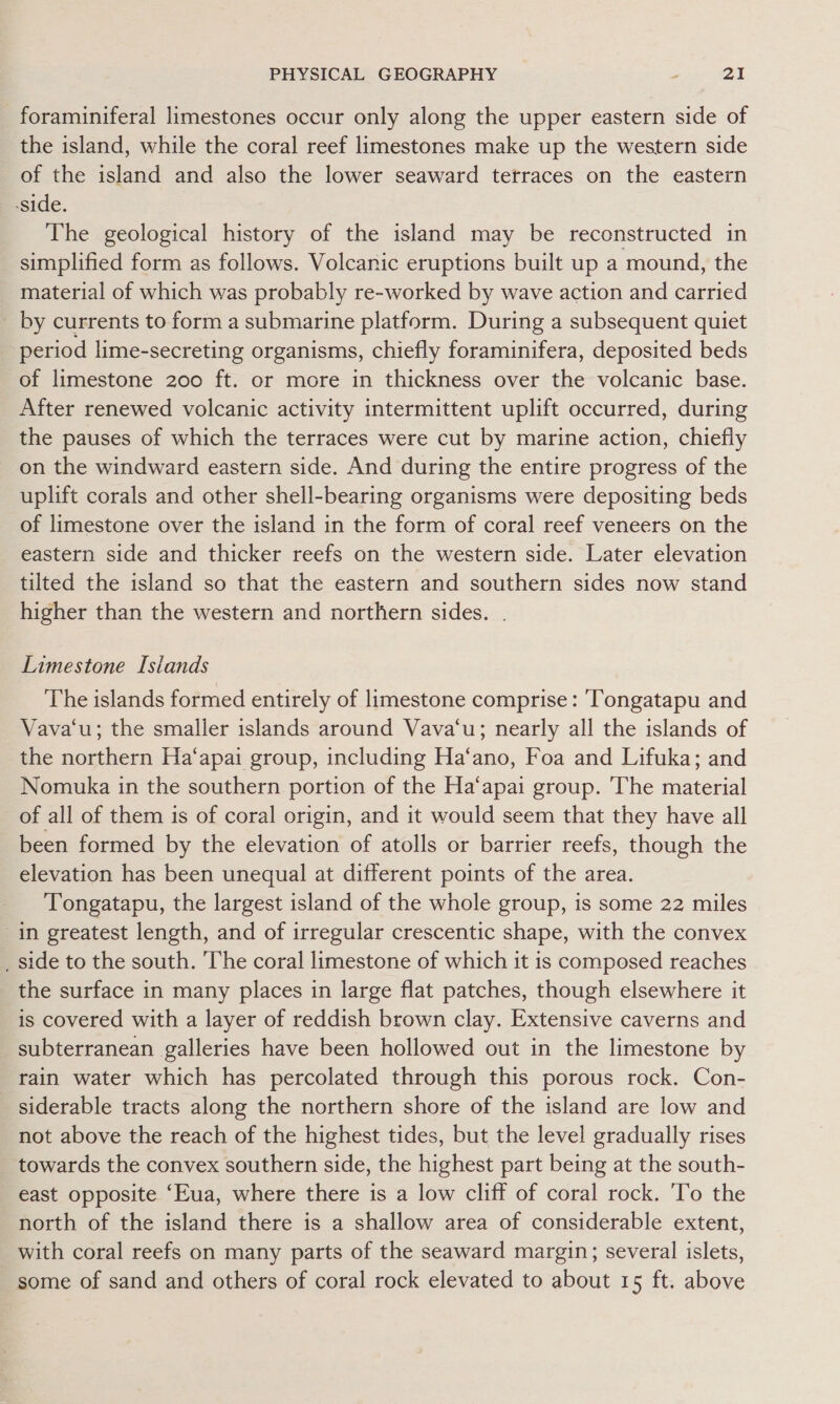 foraminiferal limestones occur only along the upper eastern side of the island, while the coral reef limestones make up the western side of the island and also the lower seaward terraces on the eastern -side. The geological history of the island may be reconstructed in simplified form as follows. Volcanic eruptions built up a mound, the material of which was probably re-worked by wave action and carried by currents to form a submarine platform. During a subsequent quiet period lime-secreting organisms, chiefly foraminifera, deposited beds of limestone 200 ft. or more in thickness over the volcanic base. After renewed volcanic activity intermittent uplift occurred, during the pauses of which the terraces were cut by marine action, chiefly on the windward eastern side. And during the entire progress of the uplift corals and other shell-bearing organisms were depositing beds of limestone over the island in the form of coral reef veneers on the eastern side and thicker reefs on the western side. Later elevation tilted the island so that the eastern and southern sides now stand higher than the western and northern sides. . Limestone Islands The islands formed entirely of limestone comprise: ‘Tongatapu and Vava‘u; the smaller islands around Vava‘u; nearly all the islands of the northern Ha‘apai group, including Ha‘ano, Foa and Lifuka; and Nomuka in the southern portion of the Ha‘apai group. ‘The material of all of them is of coral origin, and it would seem that they have all been formed by the elevation of atolls or barrier reefs, though the elevation has been unequal at different points of the area. Tongatapu, the largest island of the whole group, is some 22 miles in greatest length, and of irregular crescentic shape, with the convex _ side to the south. ‘The coral limestone of which it is composed reaches the surface in many places in large flat patches, though elsewhere it is covered with a layer of reddish brown clay. Extensive caverns and subterranean galleries have been hollowed out in the limestone by rain water which has percolated through this porous rock. Con- siderable tracts along the northern shore of the island are low and not above the reach of the highest tides, but the level gradually rises towards the convex southern side, the highest part being at the south- east opposite ‘Eua, where there is a low cliff of coral rock. To the north of the island there is a shallow area of considerable extent, with coral reefs on many parts of the seaward margin; several islets, some of sand and others of coral rock elevated to about 15 ft. above