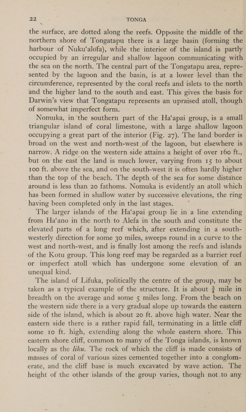 the surface, are dotted along the reefs. Opposite the middle of the northern shore of ‘Tongatapu there is a large basin (forming the harbour of Nuku‘alofa), while the interior of the island is partly occupied by an irregular and shallow lagoon communicating with the sea on the north. The central part of the Tongatapu area, repre- sented by the lagoon and the basin, is at a lower level than the circumference, represented by the coral reefs and islets to the north and the higher land to the south and east. This gives the basis for Darwin’s view that ‘Tongatapu represents an upraised atoll, though of somewhat imperfect form. Nomuka, in the southern part of the Ha‘apai group, is a small triangular island of coral limestone, with a large shallow lagoon occupying a great part of the interior (Fig. 27). The land border is broad on the west and north-west of the lagoon, but elsewhere is narrow. A ridge on the western side attains a height of over 160 ft., but on the east the land is much lower, varying from 15 to about 100 ft. above the sea, and on the south-west it is often hardly higher than the top of the beach. The depth of the sea for some distance around is less than 20 fathoms. Nomuka is evidently an atoll which has been formed in shallow water by successive elevations, the ring having been completed only in the last stages. The larger islands of the Ha‘apai group lie in a line extending from Ha‘ano in the north to Alefa in the south and constitute the elevated parts of a long reef which, after extending in a south- westerly direction for some 30 miles, sweeps round in a curve to the west and north-west, and is finally lost among the reefs and islands of the Kotu group. This long reef may be regarded as a barrier reef or imperfect atoll which has undergone some elevation of an unequal kind. The island of Lifuka, politically the centre of the group, may be taken as a typical example of the structure. It is about ? mile in breadth on the average and some 5 miles long. From the beach on the western side there is a very gradual slope up towards the eastern side of the island, which is about 20 ft. above high water. Near the eastern side there is a rather rapid fall, terminating in a little cliff some 10 ft. high, extending along the whole eastern shore. This eastern shore cliff, common to many of the Tonga islands, is known locally as the liku. 'The rock of which the cliff is made consists of masses of coral of various sizes cemented together into a conglom- erate, and the cliff base is much excavated by wave action. The height of the other islands of the group varies, though not to any