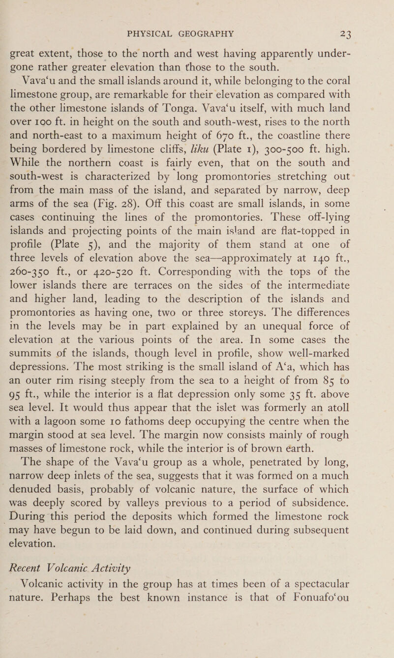 great extent, those to the north and west having apparently under- gone rather greater elevation than those to the south. Vava‘u and the small islands around it, while belonging to the coral limestone group, are remarkable for their elevation as compared with the other limestone islands of Tonga. Vava‘u itself, with much land over 100 ft. in height on the south and south-west, rises to the north and north-east to a maximum height of 670 ft., the coastline there being bordered by limestone cliffs, iku (Plate 1), 300-500 ft. high. While the northern coast is fairly even, that on the south and south-west is characterized by long promontories stretching out from the main mass of the island, and separated by narrow, deep arms of the sea (Fig. 28). Off this coast are small islands, in some cases continuing the lines of the promontories. ‘These off-lying islands and projecting points of the main island are flat-topped in profile (Plate 5), and the majority of them stand at one of three levels of elevation above the sea—approximately at 140 ft., 260-350 ft., or 420-520 ft. Corresponding with the tops of the lower islands there are terraces on the sides of the intermediate and higher land, leading to the description of the islands and promontories as having one, two or three storeys. ‘The differences in the levels may be in part explained by an unequal force of elevation at the various points of the area. In some cases the summits of the islands, though level in profile, show well-marked depressions. ‘The most striking is the small island of A‘a, which has an outer rim rising steeply from the sea to a height of from 85 to g5 ft., while the interior is a flat depression only some 35 ft. above sea level. It would thus appear that the islet was formerly an atoll with a lagoon some 10 fathoms deep occupying the centre when the margin stood at sea level. ‘The margin now consists mainly of rough masses of limestone rock, while the interior is of brown éarth. The shape of the Vava‘u group as a whole, penetrated by long, narrow deep inlets of the sea, suggests that it was formed on a much denuded basis, probably of volcanic nature, the surface of which was deeply scored by valleys previous to a period of subsidence. During this period the deposits which formed the limestone rock may have begun to be laid down, and continued during subsequent elevation. Recent Volcanic Activity _ Volcanic activity in the group has at times been of a spectacular nature. Perhaps the best known instance is that of Fonuafo‘ou