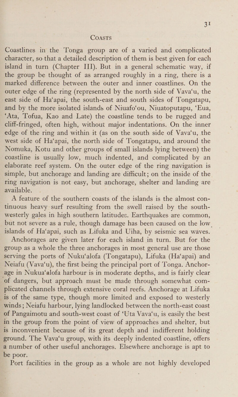 Si CoastTs Coastlines in the Tonga group are of a varied and complicated character, so that a detailed description of them is best given for each island in turn (Chapter III). But in a general schematic way, if the group be thought of as arranged roughly in a ring, there is a marked difference between the outer and inner coastlines. On the outer edge of the ring (represented by the north side of Vava‘u, the east side of Ha‘apai, the south-east and south sides of ‘Tongatapu, and by the more isolated islands of Niuafo‘ou, Niuatoputapu, ‘Eua, ‘Ata, Tofua, Kao and Late) the coastline tends to be rugged and cliff-fringed, often high, without major indentations. On the inner edge of the ring and within it (as on the south side of Vava‘u, the west side of Ha‘apai, the north side of Tongatapu, and around the Nomuka, Kotu and other groups of small islands lying between) the coastline is usually low, much indented, and complicated by an elaborate reef system. On the outer edge of the ring navigation is simple, but anchorage and landing are difficult; on the inside of the ring navigation is not easy, but anchorage, shelter and landing are available. A feature of the southern coasts of the islands is the almost con- tinuous heavy surf resulting from the swell raised by the south- westerly gales in high southern latitudes. Earthquakes are common, but not severe as a rule, though damage has been caused on the low. islands of Ha‘apai, such as Lifuka and Uiha, by seismic sea waves. Anchorages are given later for each island in turn. But for the group as a whole the three anchorages in most general use are those serving the ports of Nuku‘alofa (Tongatapu), Lifuka (Ha‘apai) and Neiafu (Vava‘u), the first being the principal port of Tonga. Anchor- age in Nukua‘alofa harbour is in moderate depths, and is fairly clear of dangers, but approach must be made through somewhat com- plicated channels through extensive coral reefs. Anchorage at Lifuka is of the same type, though more limited and exposed to westerly winds; Neiafu harbour, lying landlocked between the north-east coast of Pangaimotu and south-west coast of ‘Uta Vava‘u, is easily the best in the group from the point of view of approaches and shelter, but is inconvenient because of its great depth and indifferent holding ground. The Vava‘u group, with its deeply indented coastline, offers a number of other useful anchorages. Elsewhere anchorage is apt to be poor. Port facilities in the group as a whole are not highly developed