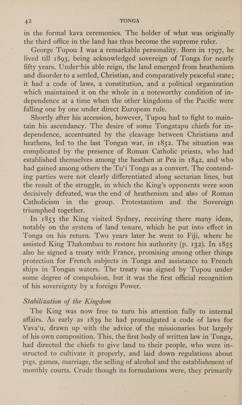 in the formal kava ceremonies. ‘The holder of what was originally the third office in the land has thus become the supreme ruler. George ‘Tupou I was a remarkable personality. Born in 1797, he lived till 1893, being acknowledged sovereign of ‘Tonga for nearly fifty years. Under*his able reign, the land emerged from heathenism and disorder to a settled, Christian, and comparatively peaceful state; it had a code of laws, a constitution, and a political organization which maintained it on the whole in a noteworthy condition of in- dependence at a time when the other kingdoms of the Pacific were falling one by one under direct European rule. Shortly after his accession, however, Tupou had to fight to main- tain his ascendancy. The desire of some ‘Tongatapu chiefs for in- dependence, accentuated by the cleavage between Christians and heathens, led to the last Tongan war, in 1852. The situation was complicated by the presence of Roman Catholic priests, who had established themselves among the heathen at Pea in 1842, and who had gained among others the 'Tu‘i Tonga as a convert. The contend- ing parties were not clearly differentiated along sectarian lines, but the result of the struggle, in which the King’s opponents were soon decisively defeated, was the end of heathenism and also of Roman Catholicism in the group. Protestantism and the Sovereign triumphed together. In 1853 the King visited Sydney, receiving there many ideas, notably on the system of land tenure, which he put into effect in Tonga on his return. Two years later he went to Fiji, where he assisted King ‘Thakombau to restore his authority (p. 132). In 1855 also he signed a treaty with France, promising among other things protection for French subjects in Tonga and assistance to French ships in ‘Tongan waters. The treaty was signed by Tupou under some degree of compulsion, but it was the first official recognition of his sovereignty by a foreign Power. Stabilization of the Kingdom The King was now free to turn his attention fully to internal affairs. As early as 1839 he had promulgated a code of laws for Vava‘u, drawn up with the advice of the missionaries but largely of his own composition. This, the first body of written law in Tonga, had directed the chiefs to give land to their people, who were in- structed to cultivate it properly, and laid down regulations about pigs, games, marriage, the selling of alcohol and the establishment of monthly courts. Crude though its formulations were, they primarily