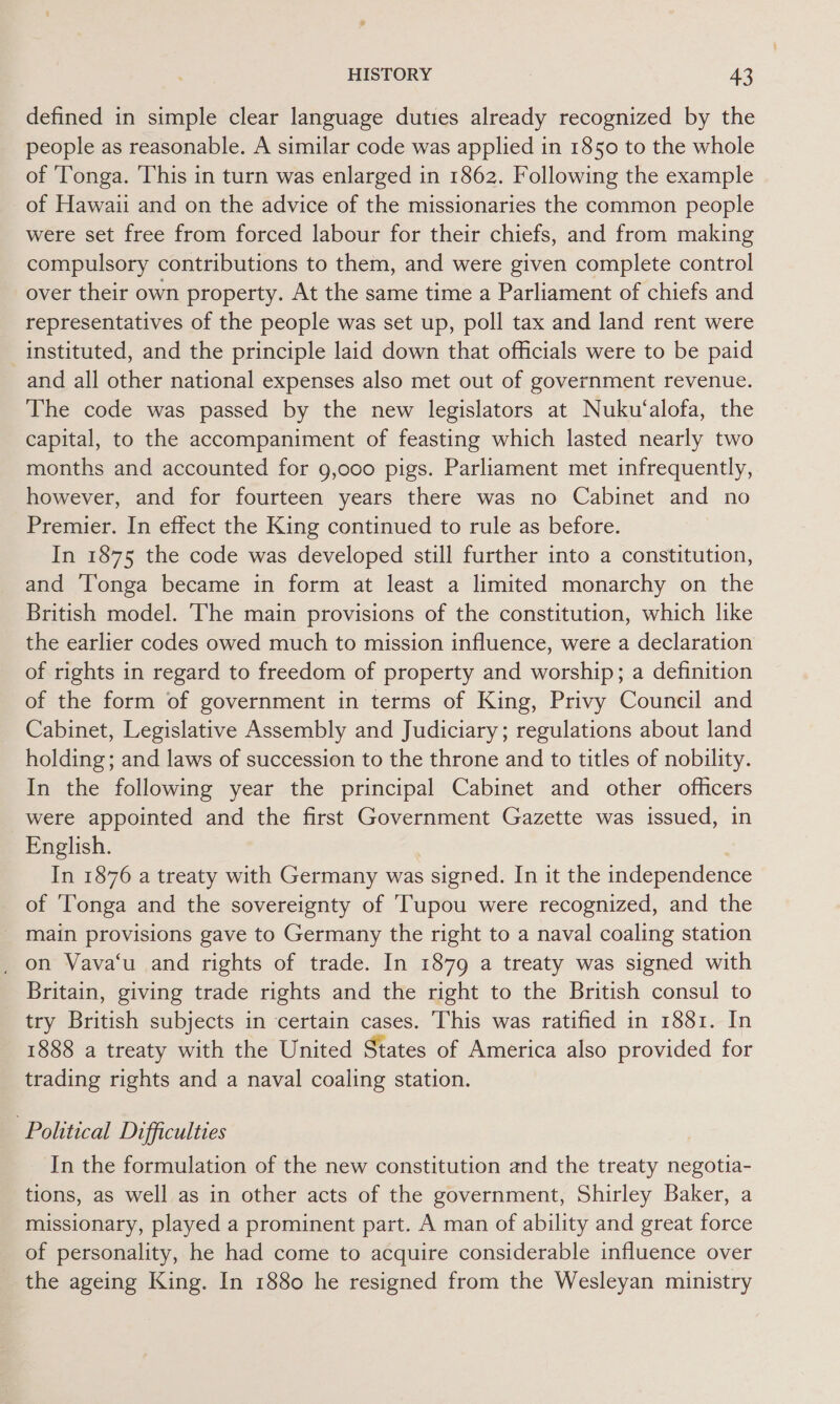 defined in simple clear language duties already recognized by the people as reasonable. A similar code was applied in 1850 to the whole of ‘Tonga. ‘This in turn was enlarged in 1862. Following the example of Hawaii and on the advice of the missionaries the common people were set free from forced labour for their chiefs, and from making compulsory contributions to them, and were given complete control over their own property. At the same time a Parliament of chiefs and representatives of the people was set up, poll tax and land rent were instituted, and the principle laid down that officials were to be paid and all other national expenses also met out of government revenue. The code was passed by the new legislators at Nuku‘alofa, the capital, to the accompaniment of feasting which lasted nearly two months and accounted for 9,000 pigs. Parliament met infrequently, however, and for fourteen years there was no Cabinet and no Premier. In effect the King continued to rule as before. In 1875 the code was developed still further into a constitution, and Tonga became in form at least a limited monarchy on the British model. The main provisions of the constitution, which like the earlier codes owed much to mission influence, were a declaration of rights in regard to freedom of property and worship; a definition of the form of government in terms of King, Privy Council and Cabinet, Legislative Assembly and Judiciary; regulations about land holding; and laws of succession to the throne and to titles of nobility. In the following year the principal Cabinet and other officers were appointed and the first Government Gazette was issued, in English. In 1876 a treaty with Germany was signed. In it the independence of ‘Tonga and the sovereignty of ‘Tupou were recognized, and the main provisions gave to Germany the right to a naval coaling station on Vava‘u and rights of trade. In 1879 a treaty was signed with Britain, giving trade rights and the right to the British consul to try British subjects in certain cases. This was ratified in 1881. In 1888 a treaty with the United States of America also provided for trading rights and a naval coaling station. Political Difficulties In the formulation of the new constitution and the treaty negotia- tions, as well as in other acts of the government, Shirley Baker, a missionary, played a prominent part. A man of ability and great force of personality, he had come to acquire considerable influence over the ageing King. In 1880 he resigned from the Wesleyan ministry