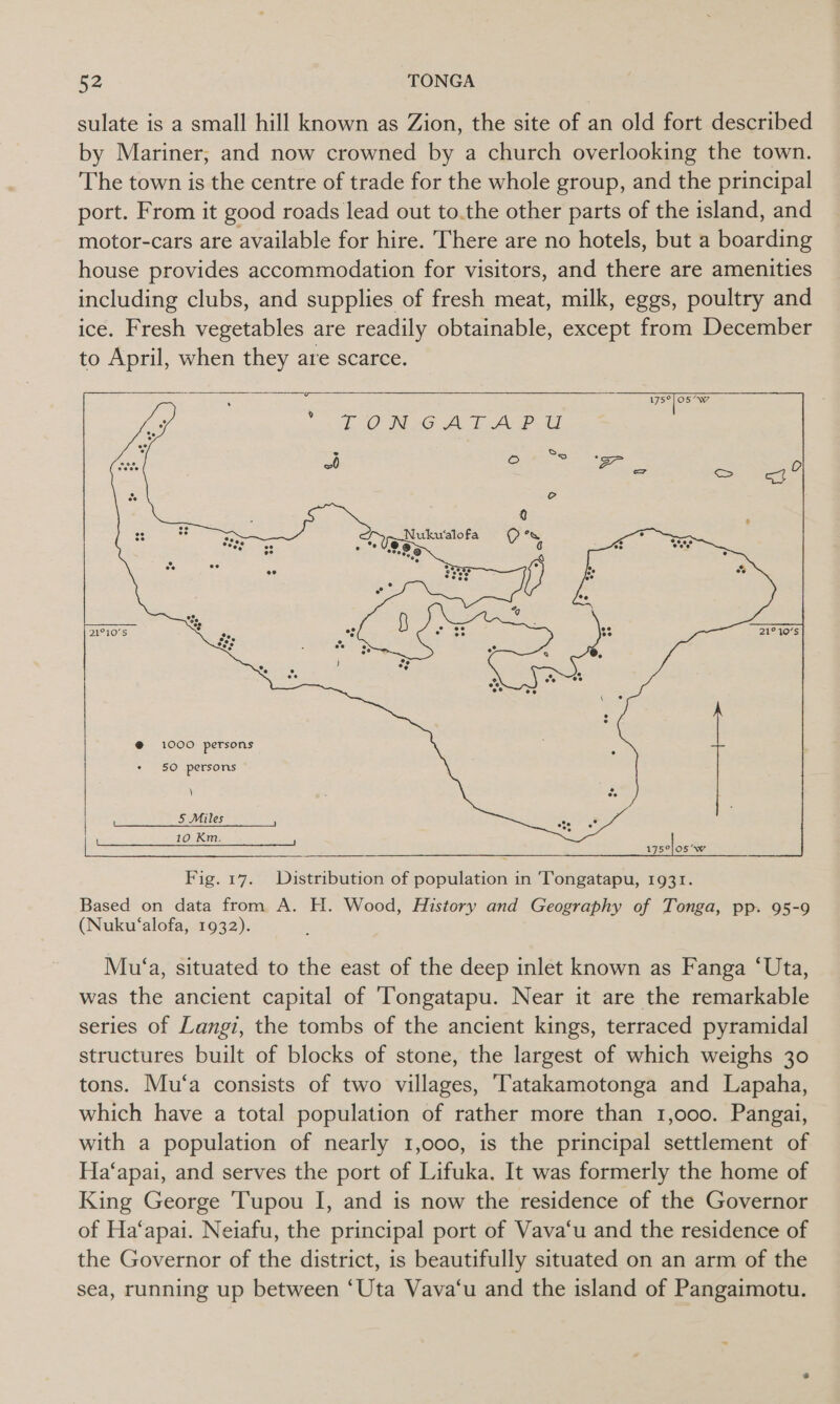sulate is a small hill known as Zion, the site of an old fort described by Mariner, and now crowned by a church overlooking the town. The town is the centre of trade for the whole group, and the principal port. From it good roads lead out to.the other parts of the island, and motor-cars are available for hire. There are no hotels, but a boarding house provides accommodation for visitors, and there are amenities including clubs, and supplies of fresh meat, milk, eggs, poultry and ice. Fresh vegetables are readily obtainable, except from December to April, when they are scarce.    Te 9 TONG ATALP SE   *o     @ 1000 petsons 50 persons ) 5 Miles ; fees 10 Km. ; : a er eee i ecto Caren SOC ee a eee Fig. 17. Distribution of population in 'Tongatapu, 1931. Based on data from A. H. Wood, History and Geography of Tonga, pp. 95-9 (Nuku‘alofa, 1932).  Mu‘a, situated to the east of the deep inlet known as Fanga ‘Uta, was the ancient capital of ‘Tongatapu. Near it are the remarkable series of Langi, the tombs of the ancient kings, terraced pyramidal structures built of blocks of stone, the largest of which weighs 30 tons. Mu‘a consists of two villages, ‘Tatakamotonga and Lapaha, which have a total population of rather more than 1,000. Pangai, with a population of nearly 1,000, is the principal settlement of Ha‘apai, and serves the port of Lifuka. It was formerly the home of King George Tupou I, and is now the residence of the Governor of Ha‘apai. Neiafu, the principal port of Vava‘u and the residence of the Governor of the district, is beautifully situated on an arm of the sea, running up between ‘Uta Vava‘u and the island of Pangaimotu.