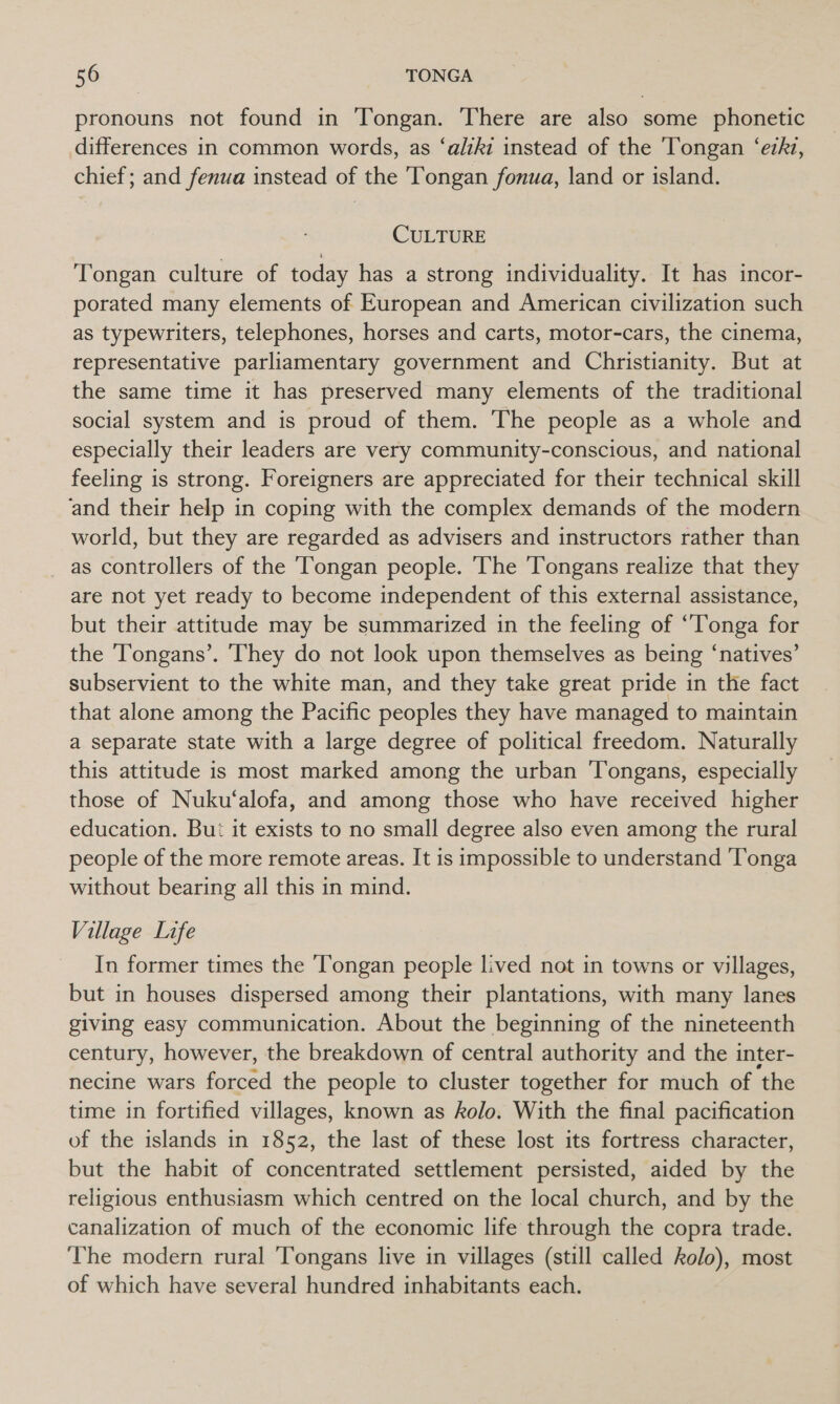 pronouns not found in Tongan. There are also some phonetic differences in common words, as ‘aliki instead of the ‘Tongan ‘ezhz, chief; and fenua instead of the Tongan fonua, land or island. CULTURE Tongan culture of today has a strong individuality. It has incor- porated many elements of European and American civilization such as typewriters, telephones, horses and carts, motor-cars, the cinema, representative parliamentary government and Christianity. But at the same time it has preserved many elements of the traditional social system and is proud of them. The people as a whole and especially their leaders are very community-conscious, and national feeling is strong. Foreigners are appreciated for their technical skill and their help in coping with the complex demands of the modern world, but they are regarded as advisers and instructors rather than as controllers of the ‘Tongan people. The Tongans realize that they are not yet ready to become independent of this external assistance, but their attitude may be summarized in the feeling of “Tonga for the Tongans’. 'They do not look upon themselves as being ‘natives’ subservient to the white man, and they take great pride in the fact that alone among the Pacific peoples they have managed to maintain a separate state with a large degree of political freedom. Naturally this attitude is most marked among the urban ‘Tongans, especially those of Nuku‘alofa, and among those who have received higher education. Bui it exists to no small degree also even among the rural people of the more remote areas. It is impossible to understand ‘Tonga without bearing all this in mind. Village Life In former times the Tongan people lived not in towns or villages, but in houses dispersed among their plantations, with many lanes giving easy communication. About the beginning of the nineteenth century, however, the breakdown of central authority and the inter- necine wars forced the people to cluster together for much of ‘the time in fortified villages, known as kolo. With the final pacification of the islands in 1852, the last of these lost its fortress character, but the habit of concentrated settlement persisted, aided by the religious enthusiasm which centred on the local church, and by the canalization of much of the economic life through the copra trade. ‘The modern rural ‘Tongans live in villages (still called kolo), most of which have several hundred inhabitants each.