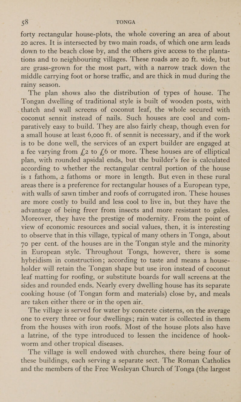 forty rectangular house-plots, the whole covering an area of about 20 acres. It is intersected by two main roads, of which one arm leads down to the beach close by, and the others give access to the planta- tions and to neighbouring villages. These roads are 20 ft. wide, but are grass-grown for the most part, with a narrow track down the middle carrying foot or horse traffic, and are thick in mud during the rainy season. The plan shows also the distribution of types of cee The Tongan dwelling of traditional style is built of wooden posts, with thatch and wall screens of coconut leaf, the whole secured with coconut sennit instead of nails. Such houses are cool and com- paratively easy to build. They are also fairly cheap, though even for a small house at least 6,000 ft. of sennit is necessary, and if the work is to be done well, the services of an expert builder are engaged at a fee varying from £2 to £6 or more. These houses are of elliptical plan, with rounded apsidal ends, but the builder’s fee is calculated according to whether the rectangular central portion of the house is 1 fathom, 2 fathoms or more in length. But even in these rural areas there is a preference for rectangular houses of a European type, with walls of sawn timber and roofs of corrugated iron. These houses are more costly to build and less cool to live in, but they have the advantage of being freer from insects and more resistant to gales. Moreover, they have the prestige of modernity. From the point of view of economic resources and social values, then, it is interesting to observe that in this village, typical of many others in Tonga, about 70 per cent. of the houses are in the Tongan style and the minority in European style. Throughout Tonga, however, there is some hybridism in construction; according to taste and means a house- holder will retain the ‘Tongan shape but use iron instead of coconut leaf matting for roofing, or substitute boards for wall screens at the sides and rounded ends. Nearly every dwelling house has its separate cooking house (of ‘Tongan form and materials) close by, and meals are taken either there or in the open air. The village is served for water by concrete cisterns, on the average one to every three or four dwellings; rain water is collected in them from the houses with iron roofs. Most of the house plots also have a latrine, of the type introduced to lessen the incidence of hook- worm and other tropical diseases. The village is well endowed with churches, there being four of these buildings, each serving a separate sect. ‘he Roman Catholics and the members of the Free Wesleyan Church of ‘Tonga (the largest