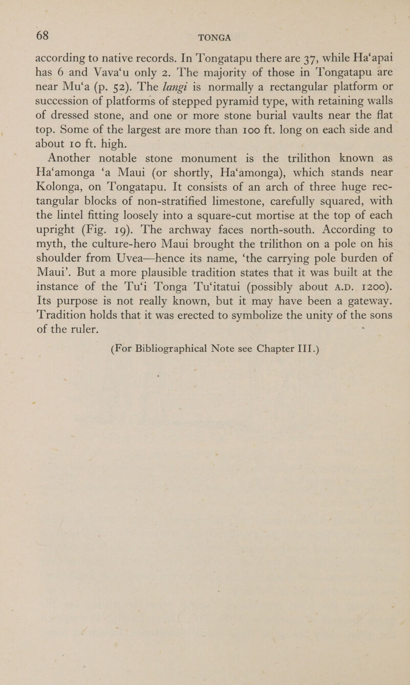 according to native records. In Tongatapu there are 37, while Ha‘apai has 6 and Vava‘u only 2. The majority of those in Tongatapu are near Mu‘a (p. 52). The /angi is normally a rectangular platform or succession of platforms of stepped pyramid type, with retaining walls of dressed stone, and one or more stone burial vaults near the flat top. Some of the largest are more than too ft. long on each side and about ro ft. high. Another notable stone monument is the badsthon known as Ha‘amonga ‘a Maui (or shortly, Ha‘amonga), which stands near Kolonga, on Tongatapu. It consists of an arch of three huge rec- tangular blocks of non-stratified limestone, carefully squared, with the lintel fitting loosely into a square-cut mortise at the top of each upright (Fig. 19). The archway faces north-south. According to myth, the culture-hero Maui brought the trilithon on a pole on his shoulder from Uvea—hence its name, ‘the carrying pole burden of Maui’. But a more plausible tradition states that it was built at the instance of the ‘Tu‘i Tonga Tu‘itatui (possibly about A.D. 1200). Its purpose is not really known, but it may have been a gateway. Tradition holds that it was erected to symbolize the unity of ws sons of the ruler. (For Bibliographical Note see Chapter III.)