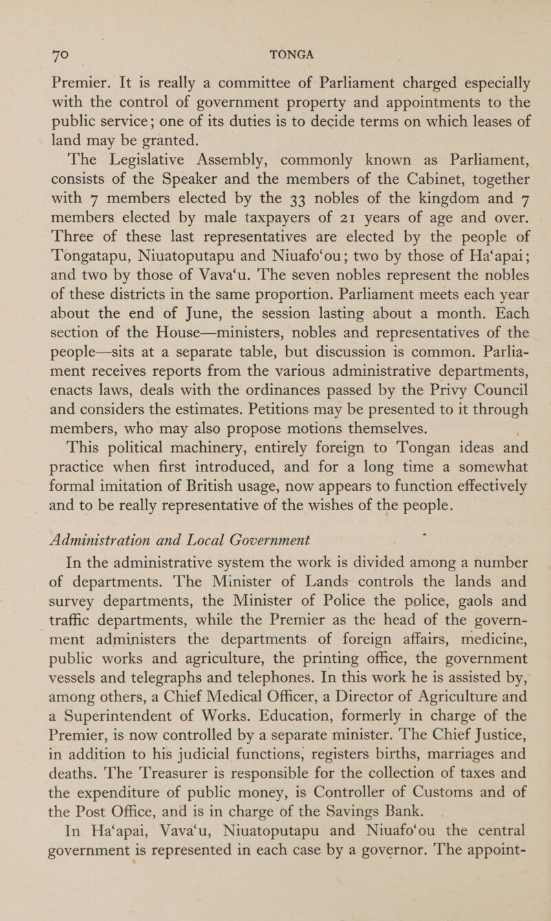 Premier. It is really a committee of Parliament charged especially with the control of government property and appointments to the public service; one of its duties is to decide terms on which leases of land may be granted. | The Legislative Assembly, commonly known as Parliament, consists of the Speaker and the members of the Cabinet, together with 7 members elected by the 33 nobles of the kingdom and 7 members elected by male taxpayers of 21 years of age and over. Three of these last representatives are elected by the people of Tongatapu, Niuatoputapu and Niuafo‘ou; two by those of Ha‘apai; and two by those of Vava‘u. ‘The seven nobles represent the nobles of these districts in the same proportion. Parliament meets each year about the end of June, the session lasting about a month. Each section of the House—ministers, nobles and representatives of the people—sits at a separate table, but discussion is common. Parlia- ment receives reports from the various administrative departments, enacts laws, deals with the ordinances passed by the Privy Council and considers the estimates. Petitions may be presented to it through members, who may also propose motions themselves. This political machinery, entirely foreign to Tongan ideas and practice when first introduced, and for a long time a somewhat formal imitation of British usage, now appears to function effectively and to be really representative of the wishes of the people. Administration and Local Government In the administrative system the work is divided among a number of departments. The Minister of Lands controls the lands and survey departments, the Minister of Police the police, gaols and traffic departments, while the Premier as the head of the govern- ment administers the departments of foreign affairs, medicine, public works and agriculture, the printing office, the government vessels and telegraphs and telephones. In this work he is assisted by, among others, a Chief Medical Officer, a Director of Agriculture and a Superintendent of Works. Education, formerly in charge of the Premier, is now controlled by a separate minister. ‘he Chief Justice, in addition to his judicial functions, registers births, marriages and deaths. The Treasurer is responsible for the collection of taxes and the expenditure of public money, is Controller of Customs and of the Post Office, and is in charge of the Savings Bank. In Ha‘apai, Vava‘u, Niuatoputapu and Niuafo‘ou the central government is represented in each case by a governor. ‘The appoint-