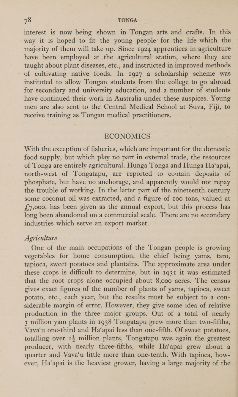 interest is now being shown in Tongan arts and crafts. In this way it is hoped to fit the young people: for the life which the majority of them will take up. Since 1924 apprentices in agriculture have been employed at the agricultural station, where they are taught about plant diseases, etc., and instructed in improved methods of cultivating native foods. In 1927 a scholarship scheme was instituted to allow ‘Tongan students from the college to go abroad for secondary and university education, and a number of students have continued their work in Australia under these auspices. Young men are also sent to the Central Medical School at Suva, Fiji, to receive training as Tongan medical practitioners. ECONOMICS With the exception of fisheries, which are important for the domestic food supply, but which play no part in external trade, the resources of Tonga are entirely agricultural. Hunga Tonga and Hunga Ha‘apai, north-west of ‘Tongatapu, are reported to contain deposits of phosphate, but have no anchorage, and apparently would not repay the trouble of working. In the latter part of the nineteenth century some coconut oil was extracted, and a figure of 100 tons, valued at £7,000, has been given as the annual export, but this process has long been abandoned on a commercial scale. There are no secondary industries which serve an export market. Agriculture One of the main occupations of the Tongan people is growing vegetables for home consumption, the chief being yams, taro, tapioca, sweet potatoes and plantains. The approximate area under these crops is difficult to determine, but in 1931 it was estimated that the root crops alone occupied about 8,000 acres. The census gives exact figures of the number of plants of yams, tapioca, sweet potato, etc., each year, but the results must be subject to a con- siderable margin of error. However, they give some idea of relative production in the three major groups. Out of a total of nearly 3 million yam plants in 1938 ‘Tongatapu grew more than two-fifths, Vava‘u one-third and Ha‘apai less than one-fifth. Of sweet potatoes, totalling over 14 million plants, 'Tongatapu was again the. greatest producer, with nearly three-fifths, while Ha‘apai grew about a quarter and Vava‘u little more than one-tenth. With tapioca, how- ever, Ha‘apai is the heaviest grower, having a large majority of the