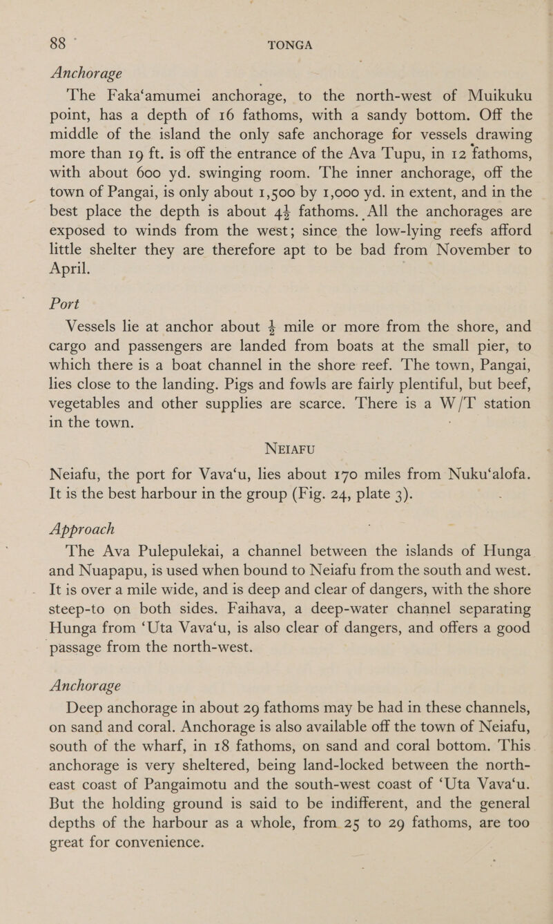 Anchorage The Faka‘amumei anchorage, to the north-west of Muikuku point, has a depth of 16 fathoms, with a sandy bottom. Off the middle of the island the only safe anchorage for vessels drawing more than 19 ft. is off the entrance of the Ava Tupu, in 12 fathoms, with about 600 yd. swinging room. The inner anchorage, off the town of Pangai, is only about 1,500 by 1,000 yd. in extent, and in the best place the depth is about 44 fathoms. All the anchorages are exposed to winds from the west; since the low-lying reefs afford little shelter they are therefore apt to be bad from November to April. Port Vessels lie at anchor about 4 mile or more from the shore, and cargo and passengers are landed from boats at the small pier, to which there is a boat channel in the shore reef. The town, Pangai, lies close to the landing. Pigs and fowls are fairly plentiful, but beef, vegetables and other supplies are scarce. There is a W/T station in the town. . NEIAFU Neiafu, the port for Vava‘u, lies about 170 miles from Nuku‘alofa. It is the best harbour in the group (Fig. 24, plate 3). Approach The Ava Pulepulekai, a channel between the islands of Hunga and Nuapapu, is used when bound to Neiafu from the south and west. It is over a mile wide, and is deep and clear of dangers, with the shore steep-to on both sides. Faihava, a deep-water channel separating Hunga from ‘Uta Vava‘u, is also clear of dangers, and offers a good - passage from the north-west. Anchorage Deep anchorage in about 29 fathoms may be had in these channels, on sand and coral. Anchorage is also available off the town of Neiafu, south of the wharf, in 18 fathoms, on sand and coral bottom. This anchorage is very sheltered, being land-locked between the north- east coast of Pangaimotu and the south-west coast of ‘Uta Vava‘u. But the holding ground is said to be indifferent, and the general depths of the harbour as a whole, from 25 to 29 fathoms, are too great for convenience.