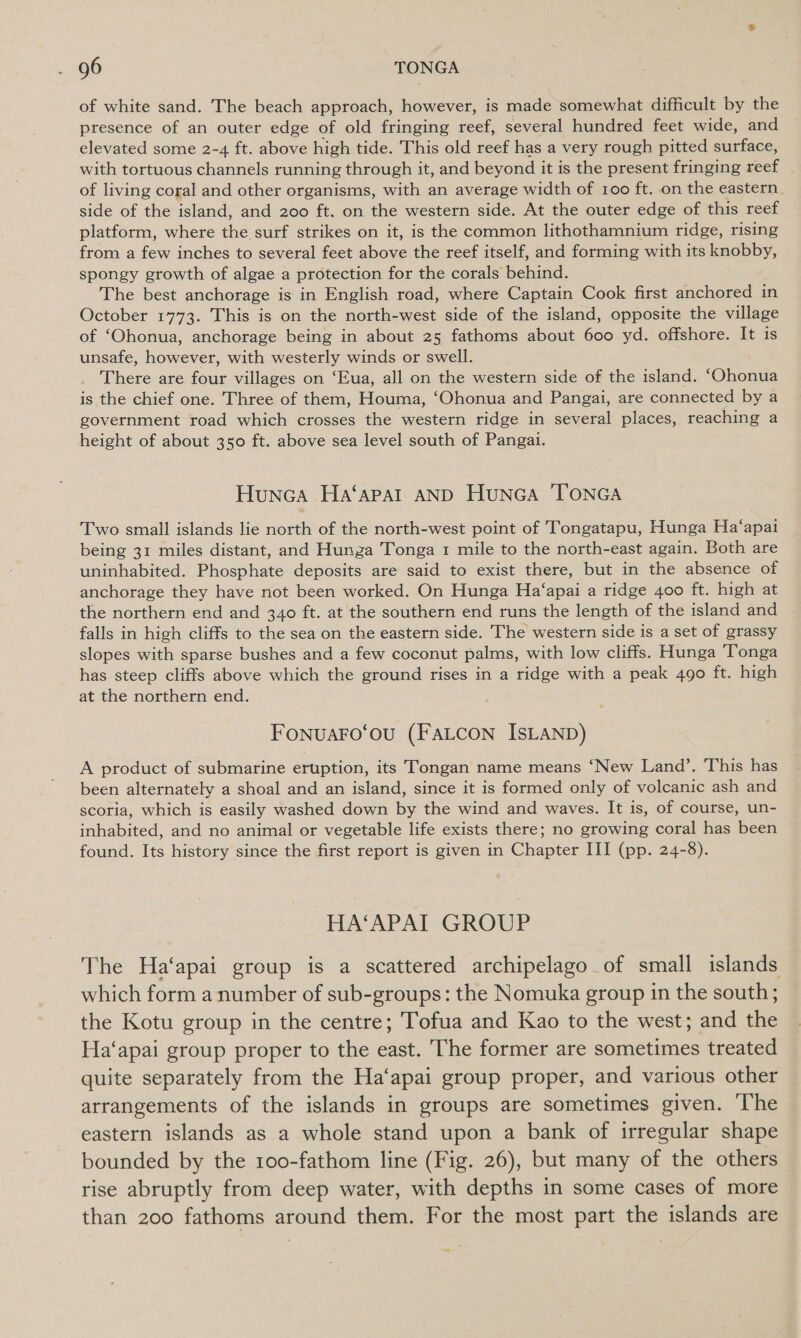 of white sand. The beach approach, however, is made somewhat difficult by the presence of an outer edge of old fringing reef, several hundred feet wide, and elevated some 2-4 ft. above high tide. This old reef has a very rough pitted surface, with tortuous channels running through it, and beyond it is the present fringing reef of living coral and other organisms, with an average width of 100 ft. on the eastern side of the island, and 200 ft. on the western side. At the outer edge of this reef platform, where the surf strikes on it, is the common lithothamnium ridge, rising from a few inches to several feet above the reef itself, and forming with its knobby, spongy growth of algae a protection for the corals behind. The best anchorage is in English road, where Captain Cook first anchored in October 1773. This is on the north-west side of the island, opposite the village of ‘Ohonua, anchorage being in about 25 fathoms about 600 yd. offshore. It is unsafe, however, with westerly winds or swell. There are four villages on ‘Eua, all on the western side of the island. ‘Ohonua is the chief one. Three of them, Houma, ‘Ohonua and Pangai, are connected by a government road which crosses the western ridge in several places, reaching a height of about 350 ft. above sea level south of Pangai. Hunca Ha‘apal AND Hunca TONGA Two small islands lie north of the north-west point of Tongatapu, Hunga Ha‘apai being 31 miles distant, and Hunga Tonga 1 mile to the north-east again. Both are uninhabited. Phosphate deposits are said to exist there, but in the absence of anchorage they have not been worked. On Hunga Ha‘apai a ridge 400 ft. high at the northern end and 340 ft. at the southern end runs the length of the island and falls in high cliffs to the sea on the eastern side. The western side is a set of grassy slopes with sparse bushes and a few coconut palms, with low cliffs. Hunga ‘Tonga has steep cliffs above which the ground rises in a ridge with a peak 490 ft. high at the northern end. Fonuaro‘ou (FaLcon IsLaNnp) A product of submarine eruption, its Tongan name means ‘New Land’. This has been alternately a shoal and an island, since it is formed only of volcanic ash and scoria, which is easily washed down by the wind and waves. It is, of course, un- inhabited, and no animal or vegetable life exists there; no growing coral has been found. Its history since the first report is given in Chapter III (pp. 24-8). HA‘APAI GROUP The Ha‘apai group is a scattered archipelago of small islands which form a number of sub-groups: the Nomuka group in the south; the Kotu group in the centre; Tofua and Kao to the west; and the Ha‘apai group proper to the east. The former are sometimes treated quite separately from the Ha‘apai group proper, and various other arrangements of the islands in groups are sometimes given. The eastern islands as a whole stand upon a bank of irregular shape bounded by the roo-fathom line (Fig. 26), but many of the others rise abruptly from deep water, with depths in some cases of more than 200 fathoms around them. For the most part the islands are