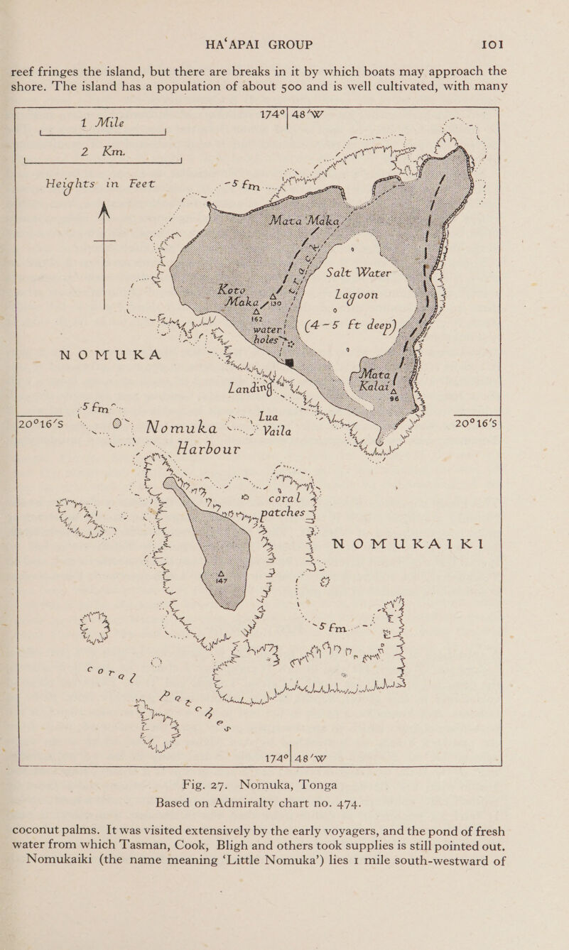 reef fringes the island, but there are breaks in it by which boats may approach the shore. The island has a population of about 500 and is well cultivated, with many - 174°| 48/°Ww 1 Mile ‘i oe  [LS eo oes | es ; : Kara Oe S Se 2 Km. : Ha 26 o ; He ights in Feet NOMUKA   20°16'S = ‘) ~ ‘ ae  174°| 48’°W Fig. 27. Nomuka, Tonga Based on Admiralty chart no. 474. coconut palms. It was visited extensively by the early voyagers, and the pond of fresh water from which Tasman, Cook, Bligh and others took supplies is still pointed out.