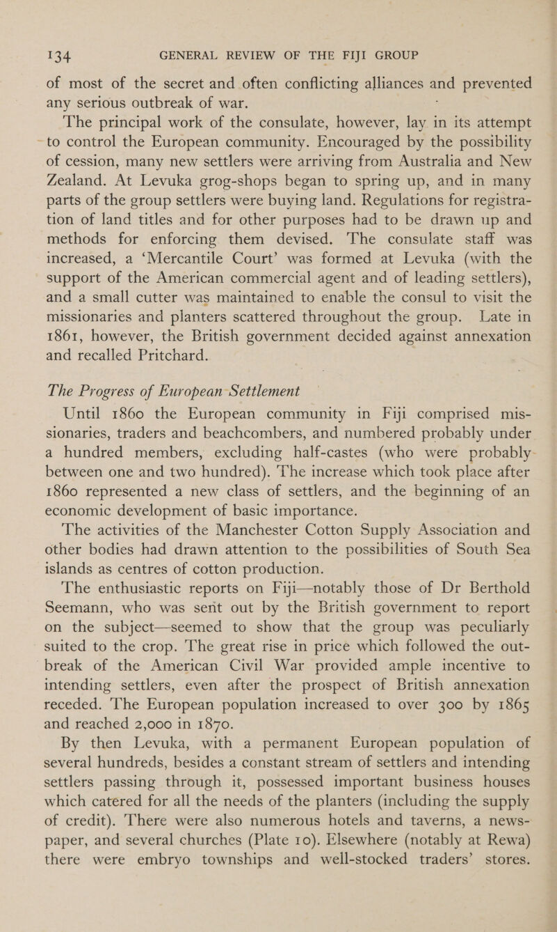 of most of the secret and often conflicting alliances and prevented any serious outbreak of war. The principal work of the consulate, however, lay. in its attempt to control the European community. Encouraged by the possibility of cession, many new settlers were arriving from Australia and New Zealand. At Levuka grog-shops began to spring up, and in many parts of the group settlers were buying land. Regulations for registra- tion of land titles and for other purposes had to be drawn up and methods for enforcing them devised. The consulate staff was increased, a ‘Mercantile Court’ was formed at Levuka (with the support of the American commercial agent and of leading settlers), and a small cutter was maintained to enable the consul to visit the missionaries and planters scattered throughout the group. Late in 1861, however, the British government decided against annexation and recalled Pritchard. The Progress of European Settlement Until 1860 the European community in Fyi comprised mis- sionaries, traders and beachcombers, and numbered probably under a hundred members, excluding half-castes (who were probably- between one and two hundred). The increase which took place after 1860 represented a new class of settlers, and the beginning of an economic development of basic importance. The activities of the Manchester Cotton Supply Association and other bodies had drawn attention to the possibilities of South Sea islands as centres of cotton production. The enthusiastic reports on Fiyji—notably those of Dr Berthold Seemann, who was sent out by the British government to report on the subject—seemed to show that the group was peculiarly suited to the crop. The great rise in price which followed the out- intending settlers, even after the prospect of British annexation receded. ‘The European population increased to over 300 by 1865 and reached 2,000 in 1870. By then Levuka, with a permanent European population of several hundreds, besides a constant stream of settlers and intending settlers passing through it, possessed important business houses which catered for all the needs of the planters (including the supply of credit). There were also numerous hotels and taverns, a news- paper, and several churches (Plate 10). Elsewhere (notably at Rewa) there were embryo townships and well-stocked traders’ stores.