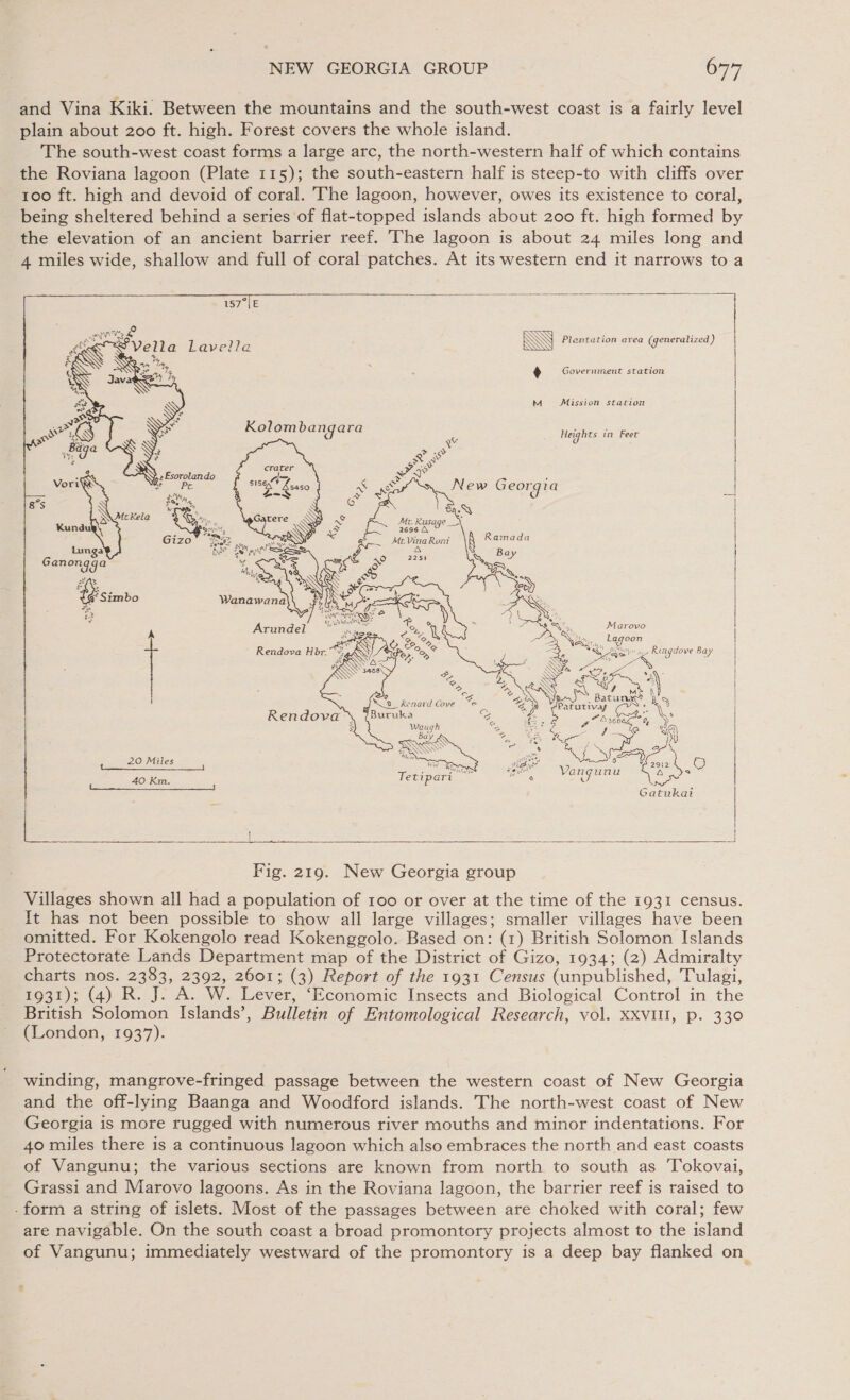 and Vina Kiki. Between the mountains and the south-west coast is a fairly level plain about 200 ft. high. Forest covers the whole island. The south-west coast forms a large arc, the north-western half of which contains the Roviana lagoon (Plate 115); the south-eastern half is steep-to with cliffs over 100 ft. high and devoid of coral. The lagoon, however, owes its existence to coral, being sheltered behind a series of flat-topped islands about 200 ft. high formed by the elevation of an ancient barrier reef. The lagoon is about 24 miles long and 4 miles wide, shallow and full of coral patches. At its western end it narrows to a          WM  Plentation area (generalized ) .) Government station M Mission station Heights tn Feet Marovo _ Lagoon | Why path Ringdove Bay i : ase tagdove Bay Zn Fig Ze S SP 0 aA. +, Lee “\ Nee at | ; . Batune” is | Patutivay s  Waugh re : any S eee Y FA OSE ‘ “My NAN Gs 5 oe os ot A ae) i By Sie st 2912 iB vl Vengunu ND) c ee Gatukai (he  Fig. 219. New Georgia group Villages shown all had a population of 100 or over at the time of the 1931 census. It has not been possible to show all large villages; smaller villages have been omitted. For Kokengolo read Kokenggolo. Based on: (1) British Solomon Islands Protectorate Lands Department map of the District of Gizo, 1934; (2) Admiralty charts nos. 2383, 2392, 2601; (3) Report of the 1931 Census (unpublished, Tulagi, 1931); (4) R. J. A. W. Lever, ‘Economic Insects and Biological Control in the British Solomon Islands’, Bulletin of Entomological Research, vol. XXVIII, p. 330 (London, 1937). winding, mangrove-fringed passage between the western coast of New Georgia and the off-lying Baanga and Woodford islands. The north-west coast of New Georgia is more rugged with numerous river mouths and minor indentations. For 40 miles there is a continuous lagoon which also embraces the north and east coasts of Vangunu; the various sections are known from north to south as 'Tokovai, Grassi and Marovo lagoons. As in the Roviana lagoon, the barrier reef is raised to -form a string of islets. Most of the passages between are choked with coral; few are navigable. On the south coast a broad promontory projects almost to the island of Vangunu; immediately westward of the promontory is a deep bay flanked on