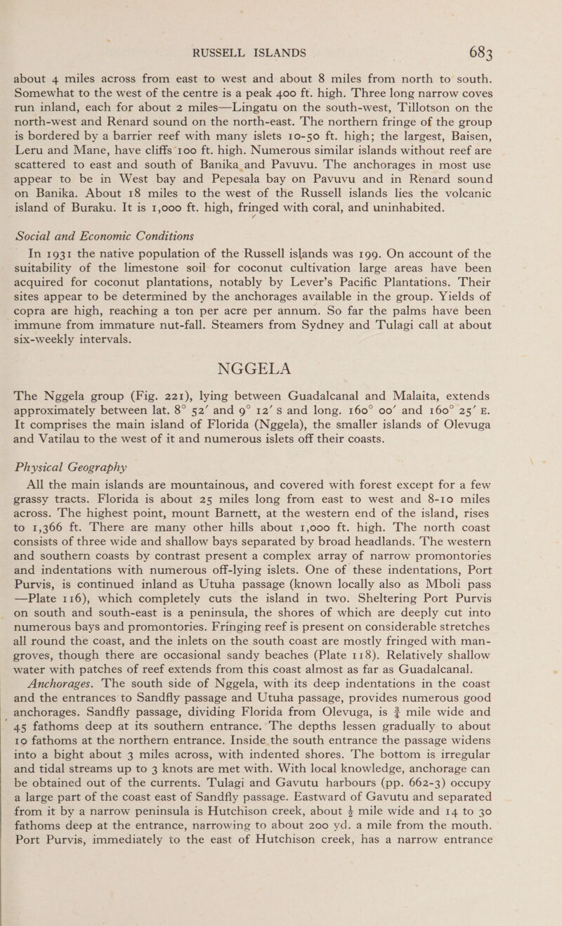 about 4 miles across from east to west and about 8 miles from north to south. Somewhat to the west of the centre is a peak 400 ft. high. Three long narrow coves run inland, each for about 2 miles—Lingatu on the south-west, Tillotson on the north-west and Renard sound on the north-east. The northern fringe of the group is bordered by a barrier reef with many islets 10-50 ft. high; the largest, Baisen, Leru and Mane, have cliffs 100 ft. high. Numerous similar islands without reef are scattered to east and south of Banika_and Pavuvu. The anchorages in most use appear to be in West bay and Pepesala bay on Pavuvu and in Renard sound on Banika. About 18 miles to the west of the Russell islands lies the volcanic island of Buraku. It is 1,000 ft. high, fringed with coral, and uninhabited. Social and Economic Conditions In 1931 the native population of the Russell islands was 199. On account of the suitability of the limestone soil for coconut cultivation large areas have been acquired for coconut plantations, notably by Lever’s Pacific Plantations. Their sites appear to be determined by the anchorages available in the group. Yields of copra are high, reaching a ton per acre per annum. So far the palms have been immune from immature nut-fall. Steamers from Sydney and Tulagi call at about six-weekly intervals. NGGELA The Nggela group (Fig. 221), lying between Guadalcanal and Malaita, extends approximately between lat. 8° 52’ and 9° 12’ Ss and long. 160° 00’ and 160° 25’ E. It comprises the main island of Florida (Nggela), the smaller islands of Olevuga and Vatilau to the west of it and numerous islets off their coasts. Physical Geography All the main islands are mountainous, and covered with forest except for a few grassy tracts. Florida is about 25 miles long from east to west and 8-10 miles across. The highest point, mount Barnett, at the western end of the island, rises to 1,366 ft. There are many other hills about 1,000 ft. high. The north coast consists of three wide and shallow bays separated by broad headlands. The western and southern coasts by contrast present a complex array of narrow promontories and indentations with numerous off-lying islets. One of these indentations, Port Purvis, is continued inland as Utuha passage (known locally also as Mboli pass —Plate 116), which completely cuts the island in two. Sheltering Port Purvis on south and south-east is a peninsula, the shores of which are deeply cut into numerous bays and promontories. Fringing reef is present on considerable stretches all round the coast, and the inlets on the south coast are mostly fringed with man- groves, though there are occasional sandy beaches (Plate 118). Relatively shallow water with patches of reef extends from this coast almost as far as Guadalcanal. - Anchorages. The south side of Nggela, with its deep indentations in the coast ~ and the entrances to Sandfly passage and Utuha passage, provides numerous good anchorages. Sandfly passage, dividing Florida from Olevuga, is # mile wide and 45 fathoms deep at its southern entrance. The depths lessen gradually to about 10 fathoms at the northern entrance. Inside _the south entrance the passage widens into a bight about 3 miles across, with indented shores. The bottom is irregular and tidal streams up to 3 knots are met with. With local knowledge, anchorage can be obtained out of the currents. Tulagi and Gavutu harbours (pp. 662-3) occupy a large part of the coast east of Sandfly passage. Eastward of Gavutu and separated from it by a narrow peninsula is Hutchison creek, about 4 mile wide and 14 to 30 fathoms deep at the entrance, narrowing to about 200 yd. a mile from the mouth. Port Purvis, immediately to the east of Hutchison creek, has a narrow entrance