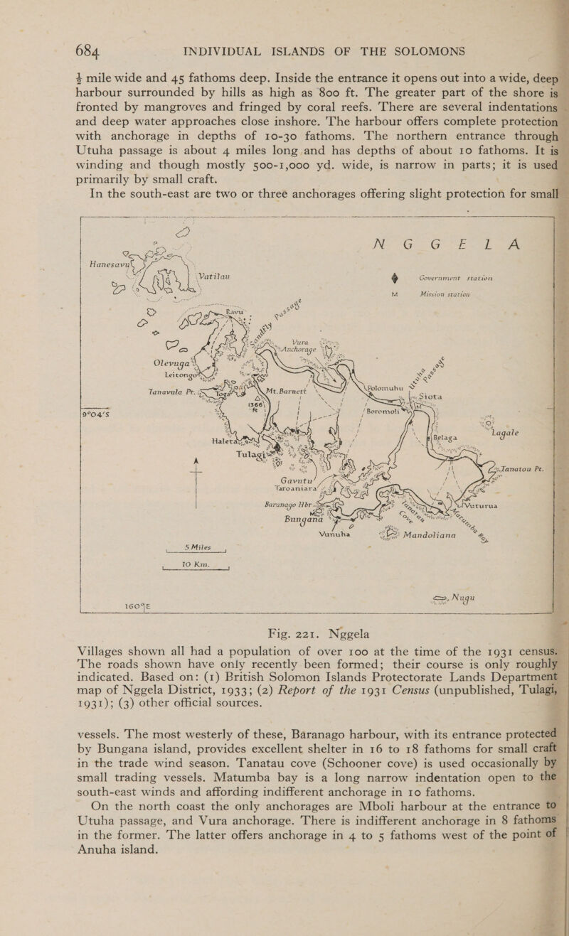             684 INDIVIDUAL ISLANDS OF THE SOLOMONS 4 mile wide and 45 fathoms deep. Inside the entrance it opens out into a wide, deep harbour surrounded by hills as high as 800 ft. The greater part of the shore is fronted by mangroves and fringed by coral reefs. There are several indentations and deep water approaches close inshore. The harbour offers complete protection with anchorage in depths of 10-30 fathoms. The northern entrance through Utuha passage is about 4 miles long and has depths of about 10 fathoms. It is winding and though mostly 500-1,000 yd. wide, is narrow in patter it is used primarily by small craft. In the south-east are two or three anchorages offering slight oboieeson for small   i a7 Y. eng _ Hanesavu fa on E ay A ape &amp; Government station Oo = Me Spee M Mission station &gt; ay Us s Se 2 oe  Vura 3city viLAn whorage Uk s “yy  9°04’S 10 Km. &lt;&gt;. Nugu 1. WW Fig. 221. Neggela Villages shown all had a population of over roo at the time of the 1931 census. The roads shown have only recently been formed; their course is only roughl indicated. Based on: (1) British Solomon Islands Protectorate Lands Department map of Nggela District, 1933; (2) Report of the 1931 Census npabiaee Tul 4031); (G) other official sources. vessels. The most westerly of these, Baranago harbour, with its entrance protecte by Bungana island, provides excellent shelter in 16 to 18 fathoms for small cra in the trade wind season. Tanatau cove (Schooner cove) is used occasionally b small trading vessels. Matumba bay is a long narrow indentation open to the south-east winds and affording indifferent anchorage in 10 fathoms. x On the north coast the only anchorages are Mboli harbour at the entrance to Utuha passage, and Vura anchorage. There is indifferent anchorage in 8 fathoms — in the former. The latter offers anchorage in 4 to 5 fathoms west of the point of ©