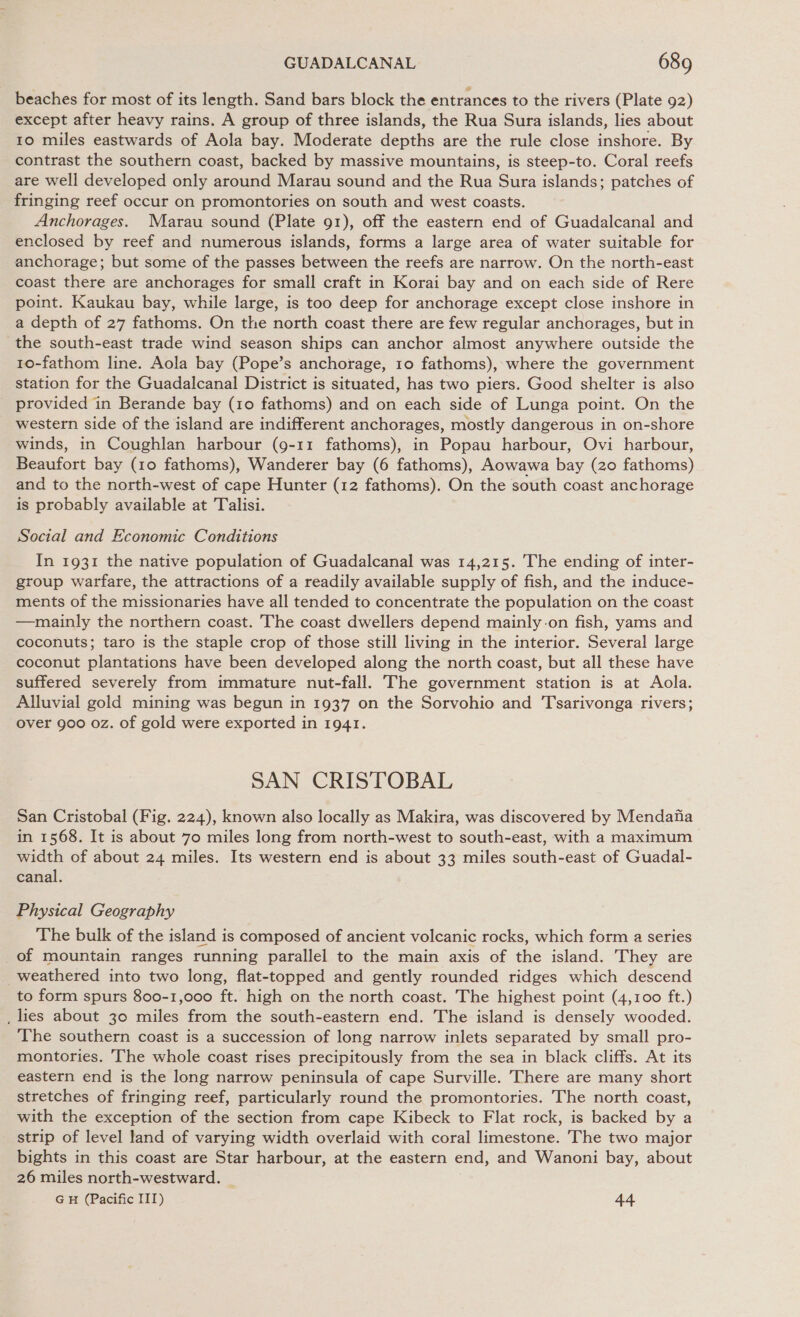 beaches for most of its length. Sand bars block the entrances to the rivers (Plate 92) except after heavy rains. A group of three islands, the Rua Sura islands, lies about 10 miles eastwards of Aola bay. Moderate depths are the rule close inshore. By contrast the southern coast, backed by massive mountains, is steep-to. Coral reefs are well developed only around Marau sound and the Rua Sura islands; patches of fringing reef occur on promontories on south and west coasts. Anchorages. Marau sound (Plate 91), off the eastern end of Guadalcanal and enclosed by reef and numerous islands, forms a large area of water suitable for anchorage; but some of the passes between the reefs are narrow. On the north-east coast there are anchorages for small craft in Korai bay and on each side of Rere point. Kaukau bay, while large, is too deep for anchorage except close inshore in a depth of 27 fathoms. On the north coast there are few regular anchorages, but in the south-east trade wind season ships can anchor almost anywhere outside the 10o-fathom line. Aola bay (Pope’s anchorage, 10 fathoms), where the government station for the Guadalcanal District is situated, has two piers. Good shelter is also provided in Berande bay (10 fathoms) and on each side of Lunga point. On the western side of the island are indifferent anchorages, mostly dangerous in on-shore winds, in Coughlan harbour (9-11 fathoms), in Popau harbour, Ovi harbour, Beaufort bay (10 fathoms), Wanderer bay (6 fathoms), Aowawa bay (20 fathoms) and to the north-west of cape Hunter (12 fathoms). On the south coast anchorage is probably available at Talisi. Social and Economic Conditions In 1931 the native population of Guadalcanal was 14,215. The ending of inter- group warfare, the attractions of a readily available supply of fish, and the induce- ments of the missionaries have all tended to concentrate the population on the coast —mainly the northern coast. The coast dwellers depend mainly-on fish, yams and coconuts; taro is the staple crop of those still living in the interior. Several large coconut plantations have been developed along the north coast, but all these have suffered severely from immature nut-fall. The government station is at Aola. Alluvial gold mining was begun in 1937 on the Sorvohio and Tsarivonga rivers; over 900 oz. of gold were exported in 1941. SAN CRISTOBAL San Cristobal (Fig. 224), known also locally as Makira, was discovered by Mendafia in 1568. It is about 70 miles long from north-west to south-east, with a maximum width of about 24 miles. Its western end is about 33 miles south-east of Guadal- canal. Physical Geography The bulk of the island is composed of ancient volcanic rocks, which form a series _of mountain ranges running parallel to the main axis of the island. They are weathered into two long, flat-topped and gently rounded ridges which descend to form spurs 800-1,000 ft. high on the north coast. The highest point (4,100 ft.) _ lies about 30 miles from the south-eastern end. The island is densely wooded. The southern coast is a succession of long narrow inlets separated by small pro- montories. The whole coast rises precipitously from the sea in black cliffs. At its eastern end is the long narrow peninsula of cape Surville. There are many short stretches of fringing reef, particularly round the promontories. The north coast, with the exception of the section from cape Kibeck to Flat rock, is backed by a strip of level land of varying width overlaid with coral limestone. The two major bights in this coast are Star harbour, at the eastern end, and Wanoni bay, about 26 miles north-westward. _ GH (Pacific III) 44