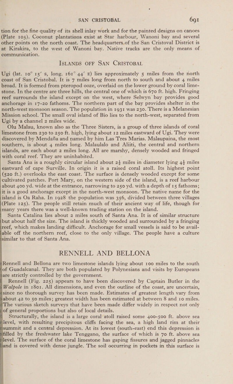 tion for the fine quality of its shell inlay work and for the painted designs on canoes (Plate 105). Coconut plantations exist at Star harbour, Wanoni bay and several other points on the north coast. The headquarters.of the San Cristoval District is at Kirakira, to the west of Wanoni bay. Native tracks are the only means of communication. ISLANDS OFF SAN CRISTOBAL. Ugi (lat. 10° 15’ s, long. 161° 44’ £) lies approximately 5 miles from the north coast of San Cristobal. It is 7 miles long from north to south and about 4 miles broad. It is formed from pteropod ooze, overlaid on the lower ground by coral lime- stone. In the centre are three hills, the central one of which is 670 ft. high. Fringing reef surrounds the island except on the west, where Selwyn bay provides good anchorage in 17-20 fathoms. The northern part of the bay provides shelter in the north-west monsoon season. The population in 1931 was 230. There is a Melanesian Mission school. The small oval island of Bio lies to the north-west, separated from Ugi by a channel 2 miles wide. Olu Malau, known also as the Three Sisters, is a group of three islands of coral limestone from 230 to 250 ft. high, lying about 12 miles eastward of Ugi. They were discovered by Mendafia and named by him Las Tres Marias. Malaupaina, the most southern, is about 4 miles long. Malaulalo and Aliiti, the central and northern ‘islands, are each about 2 miles long. All are marshy, densely wooded and fringed with coral reef. They are uninhabited. Santa Ana is a roughly circular island about 24 miles in diameter lying 44 miles eastward of cape Surville. In origin it is a raised coral atoll. Its highest point (520 ft.) overlooks the east coast. The surface is densely wooded except for some cultivated patches. Port Mary, on the western side of the island, is a reef harbour about 400 yd. wide at the entrance, narrowing to 250 yd. with a depth of 15 fathoms; ‘it is a good anchorage except in the north-west monsoon. The native name for the island is Oa Raha. In 1928 the population was 356, divided between three villages |(Plate 125). The people still retain much of their ancient way of life, though for. imany years there was a well-known trading station on the island. | Santa Catalina lies about 2 miles south of Santa Ana. It is of similar structure but about half the size. The island is thickly wooded and surrounded by a fringing treef, which makes landing difficult. Anchorage for small vessels is said to be avail- lable off the northern reef, close to the only village. The people have a culture isimilar to that of Santa Ana.                  RENNELL AND BELLONA tRennell and Bellona are two limestone islands lying about 100 miles to the south lof Guadalcanal. They are both populated by Polynesians and visits by Europeans are strictly controlled by the government. i Rennell (Fig. 225) appears to have been discovered by Captain Butler in the } Walpole in 1801. All dimensions, and even the outline of the coast, are uncertain, wsince no thorough survey has been made. Estimates of greatest length vary from jabout 42 to 50 miles; greatest width has been estimated at between 8 and 10 miles. a The various sketch surveys that have been made differ widely in respect not only J of general proportions but also of local details. ? Structurally, the island is a large coral atoll raised some 400-500 ft. above sea jlevel, with resulting precipitous cliffs facing the sea, a high land rim at their isummit and a central depression. At its lowest (south-east) end this depression is Iled by the freshwater lake Tenggano, the surface of which is 70 ft. above sea Mlevel. ‘The surface of the coral limestone has gaping fissures and jagged pinnacles Jand is covered with dense jungle. The soil occurring in pockets in this surface is