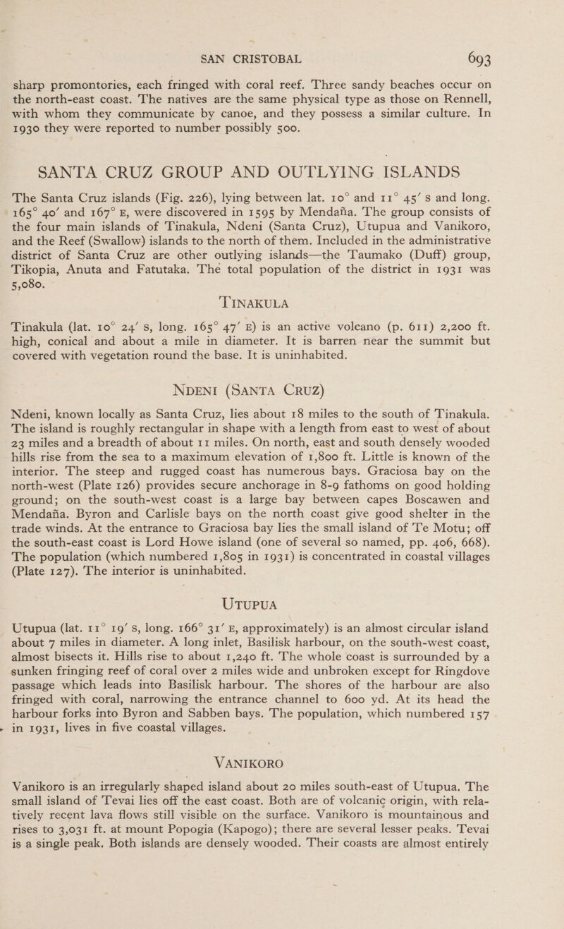. sharp promontories, each fringed with coral reef. Three sandy beaches occur on the north-east coast. The natives are the same physical type as those on Rennell, with whom they communicate by canoe, and they possess a similar culture. In 1930 they were reported to number possibly 500. SANTA CRUZ GROUP AND OUTLYING ISLANDS The Santa Cruz islands (Fig. 226), lying between lat. 10° and 11° 45’ s and long. 165° 40’ and 167° E, were discovered in 1595 by Mendafia. The group consists of the four main islands of Tinakula, Ndeni (Santa Cruz), Utupua and Vanikoro, and the Reef (Swallow) islands to the north of them. Included in the administrative district of Santa Cruz are other outlying islands—the Taumako (Duff) group, Tikopia, Anuta and Fatutaka. The total population of the district in 1931 was 5,080. TINAKULA Tinakula (lat. 10° 24’ s, long. 165° 47’ E) is an active volcano (p. 611) 2,200 ft. high, conical and about a mile in diameter. It is barren near the summit but covered with vegetation round the base. It is uninhabited. NDENI (SANTA CRUZ) Ndeni, known locally as Santa Cruz, lies about 18 miles to the south of Tinakula. The island is roughly rectangular in shape with a length from east to west of about 23 miles and a breadth of about 11 miles. On north, east and south densely wooded hills rise from the sea to a maximum elevation of 1,800 ft. Little is known of the interior. The steep and rugged coast has numerous bays. Graciosa bay on the north-west (Plate 126) provides secure anchorage in 8-9 fathoms on good holding ground; on the south-west coast is a large bay between capes Boscawen and Mendafia. Byron and Carlisle bays on the north coast give good shelter in the trade winds. At the entrance to Graciosa bay lies the small island of Te Motu; off the south-east coast is Lord Howe island (one of several so named, pp. 406, 668). The population (which numbered 1,805 in 1931) is concentrated in coastal villages (Plate 127). The interior is uninhabited. UTUPUA Utupua (lat. 11° 19’ Ss, long. 166° 31’ E, approximately) is an almost circular island about 7 miles in diameter. A long inlet, Basilisk harbour, on the south-west coast, almost bisects it. Hills rise to about 1,240 ft. The whole coast is surrounded by a sunken fringing reef of coral over 2 miles wide and unbroken except for Ringdove passage which leads into Basilisk harbour. The shores of the harbour are also fringed with coral, narrowing the entrance channel to 600 yd. At its head the harbour forks into Byron and Sabben bays. The population, which numbered 157 in 1931, lives in five coastal villages. VANIKORO Vanikoro is an irregularly shaped island about 20 miles south-east of Utupua. The small island of Tevai lies off the east coast. Both are of volcanic origin, with rela- tively recent lava flows still visible on the surface. Vanikoro is mountainous and rises to 3,031 ft. at mount Popogia (Kapogo); there are several lesser peaks. Tevai is a single peak, Both islands are densely wooded. Their coasts are almost entirely