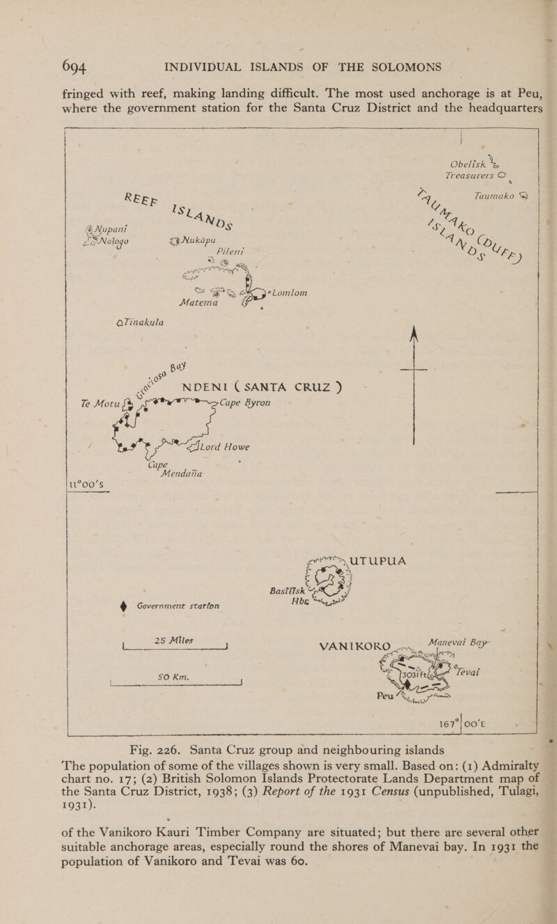 fringed with reef, making landing difficult. The most used anchorage is at Peu, where the government station for the Santa Cruz District and the headquarters — &gt; 2 | + Obelisk is | Treasurers OC Q  REE ; 4, Zaumako &amp;) Slay / aie, einegm Os ee aay let Neen cer | Ca Some) e as | fe) Ronald Saba ey SS, ay c\  te ge iat eLomlom Matema i¥ OTinakula ay 08 : oe NDENI (SANTA CRUZ ) Te Motu i 3 Cape Byron / SSLord Howe Cape « 5 Mendaria 11°00'S Be uTUPUA : + Bastlisk “4 e ? . Government statton Hg se! Pe ey VANIKORO con, Manevai Bay at Sy Zaxy HE   of the Vanikoro Kauri Timber Company are situated; but there are several other — suitable anchorage areas, especially round the shores of Manevai bay. In 1931 the population of Vanikoro and Tevai was 60.