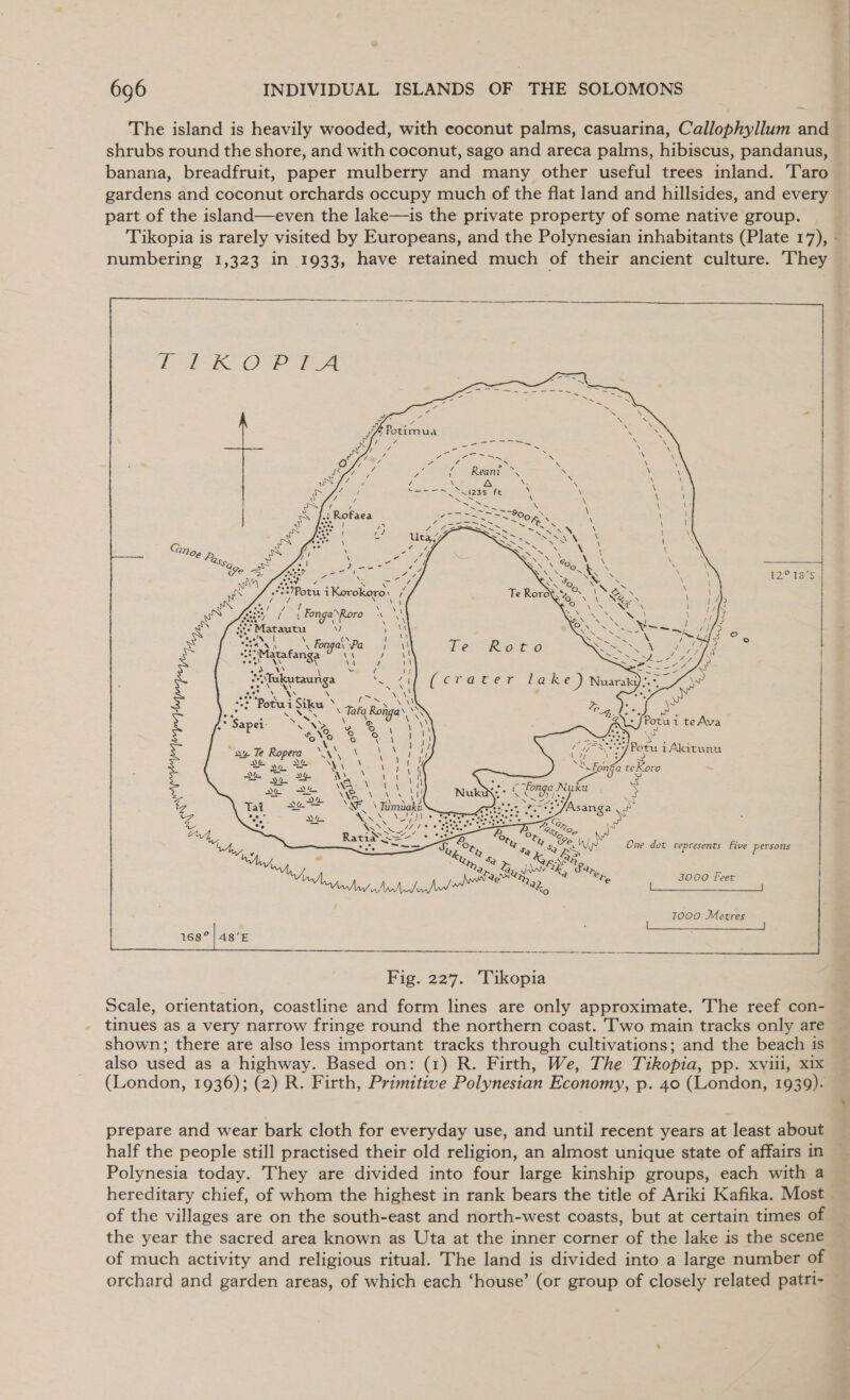 The island is heavily wooded, with coconut palms, casuarina, Callophyllum and shrubs round the shore, and with coconut, sago and areca palms, hibiscus, pandanus, gardens and coconut orchards occupy much of the flat land and hillsides, and every part of the island—even the lake—is the private property of some native group. numbering 1,323 in 1933, have retained much of their ancient culture. They        CNIS OPE Ae teen       oii eel 2 12° 18°75 Po i Korokoro: ‘ é : F 3 ty ve \ ' Fonga’Roro nN Ni &gt; is : 3 Marautu Ny) ' i y fe a aNG 4 ! x Fonga\ Pe oe a -\ el ae | Hp Matafanga \\ Roma SRO 3 | 7 =  JPos ui teAyva . ny) One dot represents Five persons 3000 Feet   Scale, orientation, coastline and form lines are only approximate. The reef con- tinues as a very narrow fringe round the northern coast. Two main tracks only are shown; there are also less important tracks through cultivations; and the beach is also used as a highway. Based on: (1) R. Firth, We, The Tikopia, pp. xviii, x1x (London, 1936); (2) R. Firth, Primitive Polynesian Economy, p. 40 (London, 1939). prepare and wear bark cloth for everyday use, and until recent years at least about half the people still practised their old religion, an almost unique state of affairs in Polynesia today. They are divided into four large kinship groups, each with a of the villages are on the south-east and north-west coasts, but at certain times of the year the sacred area known as Uta at the inner corner of the lake is the scene of much activity and religious ritual. The land is divided into a large number of orchard and garden areas, of which each ‘house’ (or group of closely related patri-