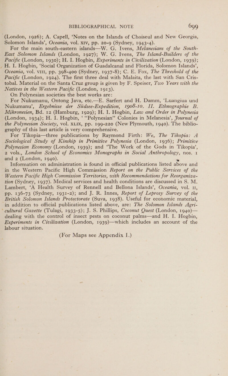 ~ Solomon Islands’, Oceania, vol. x1v, pp. 20-9 (Sydney, 1943-4). For the main south-eastern islands—W. G. Ivens, Melanesians of the South- East Solomon Islands (London, 1927); W. G. Ivens, The Island-Builders of the Pacific (London, 1930); H. I. Hogbin, Experiments in Civilization (London, 1939); H. I. Hogbin, ‘Social Organization of Guadalcanal and Florida, Solomon Islands’, | Oceania, vol. vill, pp. 398-400 (Sydney, 1937-8); C. E. Fox, The Threshold of the Pacific (London, 1924). The first three deal with Malaita, the last with San Cris- tobal. Material on the Santa Cruz group is given by F. Speiser, Two Years with the Natives in the Western Pacific (London, 1913). On Polynesian societies the best works are: For Nukumanu, Ontong Java, etc.—E. Sarfert and H. Damm, ‘Luangiua und Nukumanu’, Ergebnisse der Siidsee-Expedition, 1908-10. II. Ethnographie B. Mikronesien, Bd. 12 (Hamburg, 1929); H. I. Hogbin, Law and Order in Polynesia (London, 1934); H. I. Hogbin, ‘ “Polynesian”? Colonies in Melanesia’, Yournal of the Polynesian Society, vol. XLIX, pp. 199-220 (New Plymouth, 1940). The biblio- graphy of this last article is very comprehensive. For Tikopia—three publications by Raymond Firth: We, The Tikopia: A Sociological Study of Kinship in Primitive Polynesia (London, 1936); Primitive Polynesian Economy (London, 1939); and “The Work of the Gods in Tikopia’, 2 vols., London School of Economics Monographs in Social Anthropology, nos. 1 and 2 (London, 1940). ins Information on administration is found in official publications listed above and in the Western Pacific High Commission Report on the Public Services of the Western Pacific High Commission Territories, with Recommendations for Reorganiza- tion (Sydney, 1937). Medical services and health conditions are discussed in S. M. Lambert, ‘A Health Survey of Rennell and Bellona Islands’, Oceania, vol. u1, pp. 136-73 (Sydney, 1931-2); and J. R. Innes, Report of Leprosy Survey of the British Solomon Islands Protectorate (Suva, 1938). Useful for economic material, in addition to official publications listed above, are: The Solomon Islands Agri- dealing with the control of insect pests on coconut palms—and H. I. Hogbin, Experiments in Civilization (London, 1939)—which includes an account of the labour situation. (For Maps see Appendix I.)