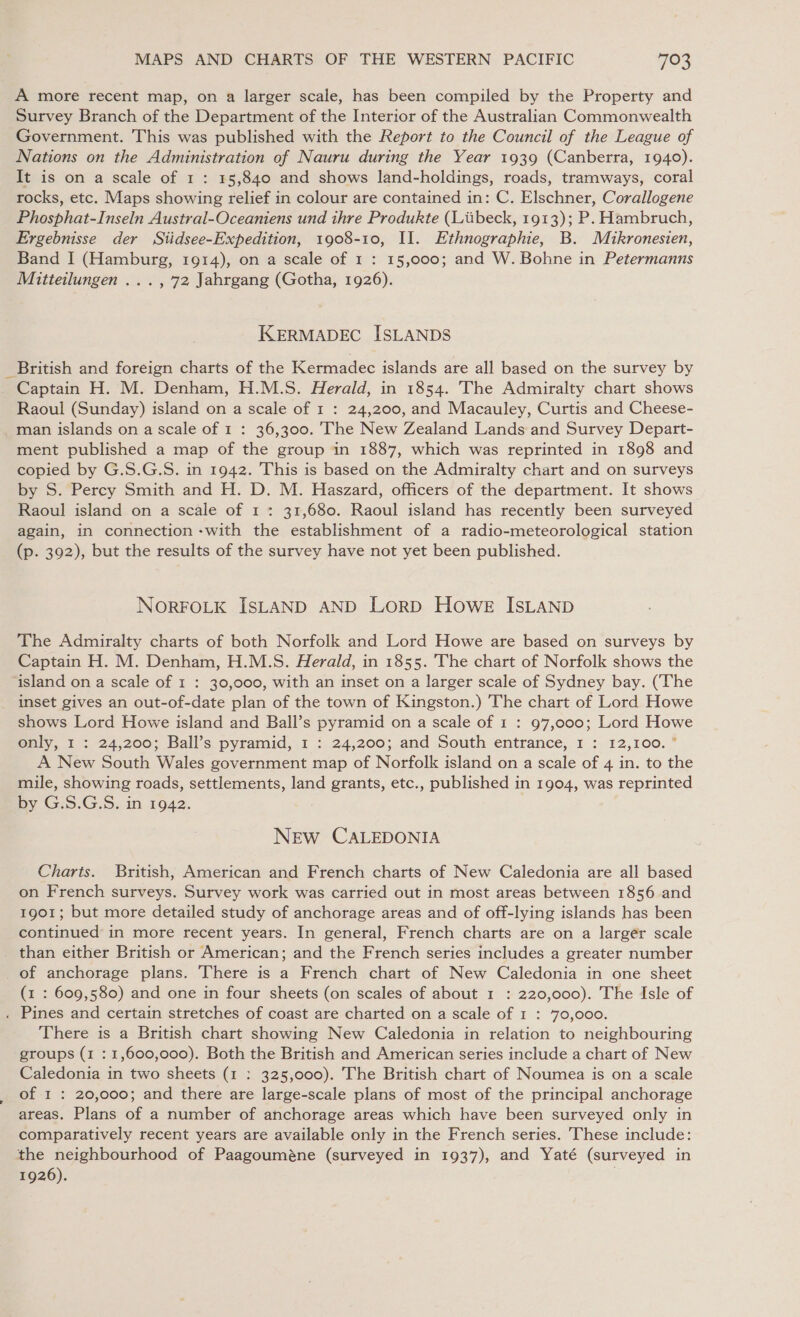 A more recent map, on a larger scale, has been compiled by the Property and Survey Branch of the Department of the Interior of the Australian Commonwealth Government. This was published with the Report to the Council of the League of Nations on the Administration of Nauru during the Year 1939 (Canberra, 1940). It is on a scale of 1 : 15,840 and shows land-holdings, roads, tramways, coral rocks, etc. Maps showing relief in colour are contained in: C. Elschner, Corallogene Phosphat-Inseln Austral-Oceaniens und thre Produkte (Liibeck, 1913); P. Hambruch, Ergebnisse der Siidsee-Expedition, 1908-10, II. Ethnographie, B. Mikronesien, Band I (Hamburg, 1914), on a scale of 1 : 15,000; and W. Bohne in Petermanns Mitteilungen ..., 72 Jahrgang (Gotha, 1926). KERMADEC ISLANDS British and foreign charts of the Kermadec islands are all based on the survey by Captain H. M. Denham, H.M.S. Herald, in 1854. The Admiralty chart shows Raoul (Sunday) island on a scale of 1 : 24,200, and Macauley, Curtis and Cheese- man islands on a scale of 1 : 36,300. The New Zealand Lands and Survey Depart- ment published a map of the group in 1887, which was reprinted in 1898 and copied by G.S.G.S. in 1942. This is based on the Admiralty chart and on surveys by S. Percy Smith and H. D. M. Haszard, officers of the department. It shows Raoul island on a scale of 1 : 31,680. Raoul island has recently been surveyed again, in connection -with the establishment of a radio-meteorological station (p. 392), but the results of the survey have not yet been published. NORFOLK ISLAND AND LoRD Howe ISLAND The Admiralty charts of both Norfolk and Lord Howe are based on surveys by Captain H. M. Denham, H.M.S. Herald, in 1855. The chart of Norfolk shows the island on a scale of 1 : 30,000, with an inset on a larger scale of Sydney bay. (‘The inset gives an out-of-date plan of the town of Kingston.) The chart of Lord Howe shows Lord Howe island and Ball’s pyramid on a scale of 1 : 97,000; Lord Howe only, I : 24,200; Ball’s pyramid, 1 : 24,200; and South entrance, 1 : 12,100. * A New South Wales government map of Norfolk island on a scale of 4 in. to the mile, showing roads, settlements, land grants, etc., published in 1904, was reprinted by G.S.G.S. in 1942. NEw CALEDONIA Charts. British, American and French charts of New Caledonia are all based on French surveys. Survey work was carried out in most areas between 1856 and 1901; but more detailed study of anchorage areas and of off-lying islands has been continued in more recent years. In general, French charts are on a larger scale (1 : 609,580) and one in four sheets (on scales of about 1 : 220,000). The Isle of Pines and certain stretches of coast are charted on a scale of 1 : 70,000. There is a British chart showing New Caledonia in relation to neighbouring groups (1 : 1,600,000). Both the British and American series include a chart of New Caledonia in two sheets (1 : 325,000). The British chart of Noumea is on a scale of 1 : 20,000; and there are large-scale plans of most of the principal anchorage areas. Plans of a number of anchorage areas which have been surveyed only in comparatively recent years are available only in the French series. These include: the neighbourhood of Paagouméne (surveyed in 1937), and Yaté (surveyed in 1926).