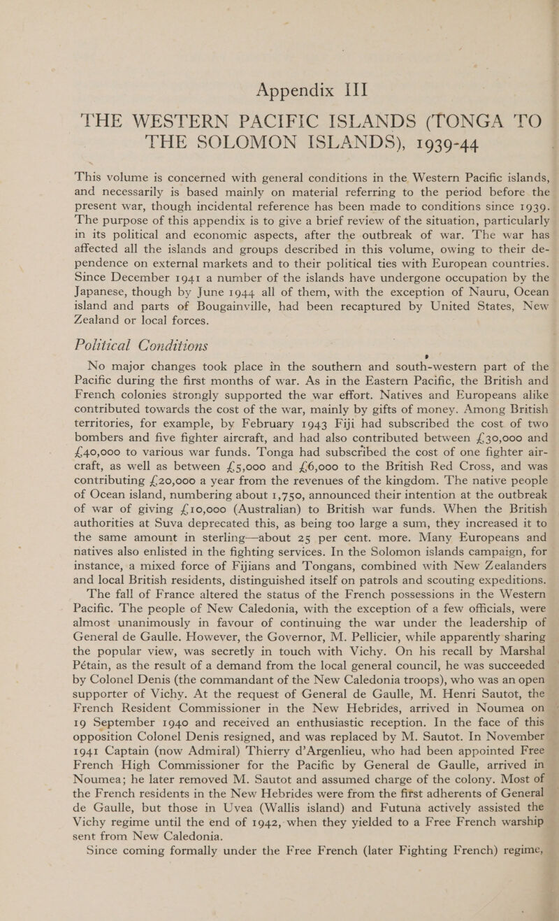 THE WESTERN PACIFIC ISLANDS (TONGA TO THE SOLOMON ISLANDS), 1939-44 This volume is concerned with general conditions in the Western Pacific islands,  se “ present war, though incidental reference has been made to conditions since 1939. The purpose of this appendix is to give a brief review of the situation, particularly in its political and economic aspects, after the outbreak of war. The war has affected all the islands and groups described in this volume, owing to their de- pendence on external markets and to their political ties with European countries. Since December 1941 a number of the islands have undergone occupation by the Japanese, though by June 1944 all of them, with the exception of Nauru, Ocean island and parts of Bougainville, had been recaptured by United States, New Zealand or local forces. Political Conditions 7 9 No major changes took place in the southern and south-western part of the Pacific during the first months of war. As in the Eastern Pacific, the British and French colonies strongly supported the war effort. Natives and Europeans alike contributed towards the cost of the war, mainly by gifts of money. Among British territories, for example, by February 1943 Fiji had subscribed the cost of two bombers and five fighter aircraft, and had also contributed between £30,000 and £40,000 to various war funds. Tonga had subscribed the cost of one fighter air- craft, as well as between £5,000 and £6,000 to the British Red Cross, and was contributing £20,000 a year from the revenues of the kingdom. The native people of Ocean island, numbering about 1,750, announced their intention at the outbreak of war of giving £10,000 (Australian) to British war funds. When the British authorities at Suva deprecated this, as being too large a sum, they increased it to the same amount in sterling—about 25 per cent. more. Many Europeans and natives also enlisted in the fighting services. In the Solomon islands campaign, for instance, a mixed force of Fijians and Tongans, combined with New Zealanders and local British residents, distinguished itself on patrols and scouting expeditions. The fall of France altered the status of the French possessions in the Western Pacific. The people of New Caledonia, with the exception of a few officials, were almost unanimously in favour of continuing the war under the leadership of General de Gaulle. However, the Governor, M. Pellicier, while apparently sharing the popular view, was secretly in touch with Vichy. On his recall by Marshal Pétain, as the result of a demand from the local general council, he was succeeded by Colonel Denis (the commandant of the New Caledonia troops), who was an open supporter of Vichy. At the request of General de Gaulle, M. Henri Sautot, the French Resident Commissioner in the New Hebrides, arrived in Noumea on 19 September 1940 and received an enthusiastic reception. In the face of this 1941 Captain (now Admiral) Thierry d’Argenlieu, who had been appointed Free French High Commissioner for the Pacific by General de Gaulle, arrived in Noumea; he later removed M. Sautot and assumed charge of the colony. Most of the French residents in the New Hebrides were from the fifst adherents of General de Gaulle, but those in Uvea (Wallis island) and Futuna actively assisted the Vichy regime until the end of 1942, when they yielded to a Free French warship sent from New Caledonia.