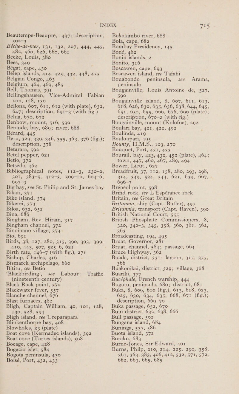 Beautemps-Beaupré, 497; description, 502-3 Béche-de-mer, 131, 132, 207, 444, 445, 482, 560, 626, 660, 661 Becke, Louis, 380 Bees, 349 Bégat, cape, 430 Bélep islands, 414, 425, 432, 448, 455 Belgian Congo, 463 Belgium, 464, 469, 485 Bell, Thomas, 391 Bellingshausen, Vice-Admiral von, 128, 130 Fabian 647; description, 691-3 (with fig.) = belua, 670; 672 Benbow, mount, 516, 590 Berande, bay, 689; river, 688 Bérard, 445 Beru, 329, 339, 346, 355, 363, 376 (fig.); description, 378 Betarara, 592 Betel pepper, 621 Betio, 372 Betséda, 462 Bibliographical notes, 112-3, 230-2, 301, 383-5, 412-3, 509-10, 604-6, 697-9 Big bay, see St. Philip and St. James bay Bikati, 371 Bike island, 374 Bikerei; 373° - Biloa, 632, 652 Bina, 686 Bingham, Rev. Hiram, 317 Bingham channel, 372 Binoinano village, 374 Bio, 691 Birds, 38, 127, 280, 315, 390, 393, 399, 410, 443, 507, 525-6, 621 Birth rate, 146-7 (with fig.), 271 Bishop, Charles, 316 Bismarck archipelago, 660 Bititu, see Betio ‘Blackbirding’, see Labour: (nineteenth century) Black Rock point, 570 Blackwater fever, 557 Blanche channel, 676 Blast furnaces, 482 Bligh, Captain William, 40, 101, 128, 130, 528, 594 Bligh island, see Ureparapara Blinkenthorpe bay, 408 Blowholes, 23 (plate) Boat cove (Kermadec islands), 392 Boat cove (Torres islands), 598 Bocage, cape, 428 Bogacio islet, 584 Bogota peninsula, 430 Boisé, Port, 432, 433 Traffic 715 Bokokimbo river, 688 Bola, cape, 682 Bombay Presidency, 145 Boné, 462 Bonin islands, 2 Bonito, 316 Boscawen, cape, 693 Boscawen island, see Tafahi Bouabondo peninsula, see Arama, peninsula Bougainville, Louis Antoine de, 527, 590 Bougainville island, 8, 607, 611, 613, 618, 626, 630, 635, 636, 638, 644, 645, 651, 652, 655, 666, 676, 690 (plate); description, 670—2 (with fig.) Bougainville, mount (Kolofua), 292 Boulari bay, 421, 422, 492 Boulinda, 419 Bouloupari, 495 Bounty, H.M.S., 103, 270 Bouquet, Port, 431, 433 Bourail, bay, 423, 432, 452 (plate), 464; town, 447, 460, 467, 489, 494 Bower, Lieut., 627 Breadiruit, 37, 152,. 158, -280,-2095-208., 314, 349, 524, 544, 621, 639, 667, 696-7 Brénéol point, 598 Brind rock, see L’Espérance rock Britain, see Great Britain Britannia, ship (Capt. Butler), 497 Britannia, transport (Capt. Raven), 390 British National Court, 555 British Phosphate Commissioners, 8, 320, 342-3, 345, 358, 360, 361, 362, B03 5 Broadcasting, 194, 495 Bruat, Governor, 281 Bruat, channel, 584; passage, 664 Bruce Highway, 362 Buada, district, 331; lagoon, 315, 355, 366 Buakonikai, district, 329; village, 368 Buariki, 377 Bucéphale, French warship, 444 Bugotu, peninsula, 680; district, 681 Buka, 8, 609, 610 (fig.), 613, 618, 623, 625, 630, 634, 635, 668, 671 (fig.); description, 669—70 Buka passage, 652, 670 Buin district, 632, 638, 666 Bull passage, 502 Bungana island, 684 Buninga, 537, 586 Buota island, 372 Buraku, 683 Burne-Jones, Sir Edward, 401 Burns, Philp, 210, 214, 225, 290, 358, 361, 363, 383, 406, 412, 532, 571, 572, 662, 663, 665, 685