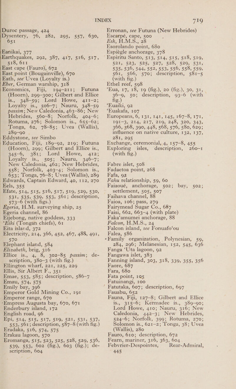  mysentery, 76, 282, 651 295, 557, 630, Eanikai, 377 B1S, OT East cape (Fauro), 672 East point (Bougainville), 670 Eath, see Uvea (Loyalty is.) Eber, German warship, 318 Economics, Fiji, 3194-211; Futuna (Hoorn), 299-300; Gilbert and Ellice is., 348-59; Lord Howe, 411-2; Loyalty is., 506-7; Nauru, 348-59 passim; New Caledonia, 463-86; New Hebrides, 560-8; Norfolk, 404-6; Rotuma, 276; Solomon is., 655-62; Tonga, 62, 78-85; Uvea (Wallis), 289-90 Eddystone, see Simbo Education, Fiji, 189-92, 219; Futuna (Hoorn), 299; Gilbert and Ellice is., 345-6) 381; Lord -Howe, 412; Loyalty is., 505; Nauru, 346-7; New Caledonia, 462; New Hebrides, 558; Norfolk, 403-4; Solomon is., 653; Tonga, 76-8; Uvea (Wallis), 289 Edwards, Captain Edward, 40, 112, 270 Eels, 355 _Efate, 514, 515, 516, 517, 519, 529, 530, 531, 535, 539, 553, 561; description, 573-6 (with figs.) _Egeria, H.M. surveying ship, 25 Egeria channel, 86 Eijebong, native goddess, 333 ‘Eiki (Tongan chiefs), 61 Eita island, 372 Electricity, 214, 366, 452, 467, 488, 491, 57° Elephant island, 584 Elizabeth, brig, 316 Ellice is., 4, 8, 302-85 passim; de- scription, 380—3 (with fig.) Ellington wharf, 221, 225, 229 Ellis, Sir Albert F., 351 Emae, 553, 585; description, 586—7 Emau, 574, 575 Emily bay, 396 ‘Emperor Gold Mining Co., 191 Emperor range, 670 ‘Empress Augusta bay, 670, 671 Enderbury island, 172 English road, 96 Epi, 514, 515, 517, 519, 521, 531, 537; 553, 561; description, 587-8 (with fig.) Eradaka, 516, 574, 575 Erakau lagoon, 570 Eromanga, 515, 523, 525, 528, 529, 539, 539, 553, 602 (fig.), 603 (fig.); de- scription, 604 79 Escarpé, cape, 500 Esk, H.M.S., 28 Esorolando point, 680 Espiégle anchorage, 378 521, 523, 525, 527, 528, 529, 531, 535, 536, 544, 552, 553, 556, 558, 559, 561, 566, 570; description, 581-5 (with fig.) Ethel reef, 598 ‘Eua, 17, 18, 19 (fig.), 20 (fig.), 30, 31, 36-9, 50; description, 93-6 (with fig.) . “Euaiki, 92 ‘Euakafa, 107 Europeans, 6, 131, 141, 145; 167-8, 171, Pol 3,204,217, 210, 248, 320, 343, 366, 368, 390, 448, 568, 576, 580, 629; influence on native culture, 132, 137, 281, 295 Exchange, ceremonial, 4, 157-8, 455 Exploring isles, description, 260-1 (with fig.) Fabre islet, 508 Fadaetoa point, 268 Fafa, 92 Fahu relationship, 59, 60 Faiaoué, anchorage, 502; bay, 502; settlement, 505, 507 Faihava channel, 88 Faioa, 106; pass, 279 Fairymead Sugar Co., 687 Faisi, 662, 663-4 (with plate) Faka‘amumei anchorage, 88 Falcon, H.M.S., 24 Falcon island, see Fonuafo‘ou Falea, 586 «Family organization, Polynesian, 59, 284, 296; Melanesian, 152, 545, 636 Fanga ‘Uta lagoon, 92 Fangawa islet, 383 Fanning island, 303, 318, 339, 355, 356 Faore, 687 Fara, 680 Fata point, 105 Fatuinangi, 100 Fauabu, 652 Fauna, Fiji, 127-8; Gilbert and Ellice is.. 315-6; Kermadec is., 389-90; Lord Howe, 410; Nauru, 316; New Caledonia, 442-3; New Hebrides, 524-6; Norfolk, 399; Rotuma, 270; Solomon is., 621-2; Tonga, 38; Uvea (Wallis), 280 Fauro, 610; description, 672 Fearn, mariner, 316, 363, 604 Febvrier-Despointes, Rear-Admiral, 445