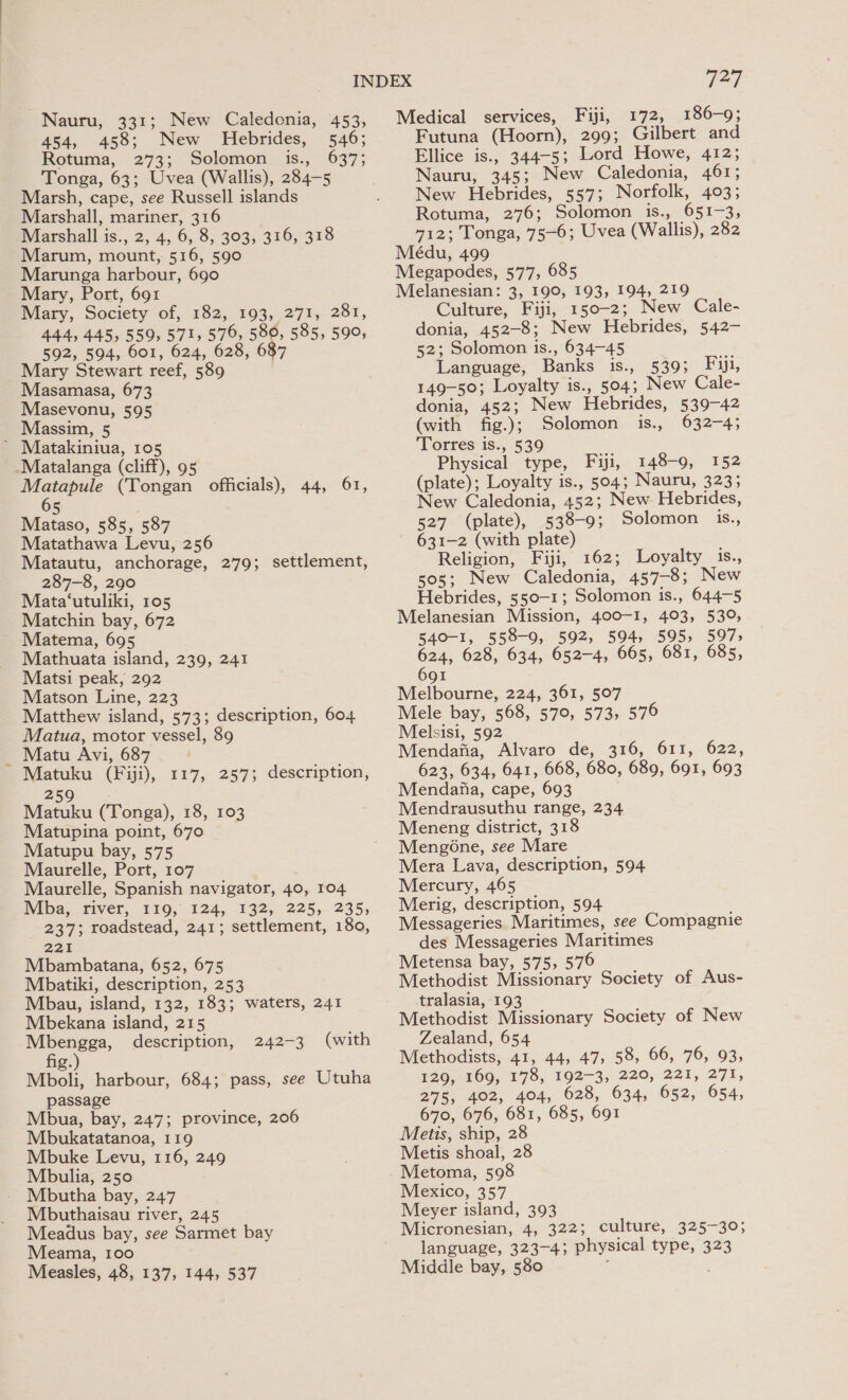 Nauru, 331; New Caledonia, 453, 454, 458; New Hebrides, 546; Rotuma, 273; Solomon is., 637; Tonga, 63; Uvea (Wallis), 284-5 Marsh, cape, see Russell islands Marshall, mariner, 316 Marshall is., 2, 4, 6, 8, 303, 316, 318 Marum, mount, 516, 590 Marunga harbour, 690 Mary, Port, 691 Mary, Society of, 182, 193, 271, 281, 444, 445, 559, 571, 576, 580, 585, 590, 592, 504, 601, 624, 628, 687 Mary Stewart reef, 589 Masamasa, 673 Masevonu, 595 Massim, 5 ’ Matakiniua, 105 Matalanga (cliff), 95 oe (Tongan officials), 44, 61, 5 Mataso, 585, 587 Matathawa Levu, 256 Matautu, anchorage, 279; settlement, 287-8, 290 Mata‘utuliki, 105 Matchin bay, 672 Matema, 695 Mathuata island, 239, 241 Matsi peak, 292 Matson Line, 223 Matthew island, 573; description, 604 Matua, motor vessel, 89 Matu Avi, 687 Matuku (Fiji), 117, 257; description, 259 Matuku (Tonga), 18, 103 Matupina point, 670 Matupu bay, 575 Maurelle, Port, 107 Maurelle, Spanish navigator, 40, 104 Mba, fiver, 119, -124, 132, 225, 2355 237; roadstead, 241; settlement, 180, 22% Mbambatana, 652, 675 Mbatiki, description, 253 Mbau, island, 132, 183; waters, 241 Mbekana island, 215 Mbengga, description, 242-3 (with fig.) Mboli, harbour, 684; pass, see Utuha passage Mbua, bay, 247; province, 206 Mbukatatanoa, 119 Mbuke Levu, 116, 249 Mbulia, 250 Mbutha bay, 247 Mbuthaisau river, 245 Meadus bay, see Sarmet bay Meama, 100 Measles, 48, 137, 144, 537 71 Medical services, Fiji, 172, 186-9; Futuna (Hoorn), 299; Gilbert and Ellice is., 344-5; Lord Howe, 412; Nauru, 345; New Caledonia, 461; New Hebrides, 557; Norfolk, 403; Rotuma, 276; Solomon is., 651-3, 412; Tonga, 75-6; Uvea (Wallis), 282 Médu, 499 Megapodes, 577, 685 Melanesian: 3, 190, 193, 194, 219 Culture, Fiji, 150-2; New Cale- donia, 452-8; New Hebrides, 542- 52; Solomon is., 634-45 Language, Banks is., 539; Fiji, 149-50; Loyalty is., 504; New ale- donia, 452; New Hebrides, 539-42 (with fig.); Solomon is., 632-4; Torres is., 539 Physical type, Fiji, 148-9, 152 (plate); Loyalty is., 504; Nauru, 323; New Caledonia, 452; New Hebrides, 527 (plate), 538-9; Solomon is., 631-2 (with plate) Religion, Fiji, 162; Loyalty 1s., sos; New Caledonia, 457-8; New Hebrides, 550-1; Solomon is., 644-5 Melanesian Mission, 400-1, 403, 539, 540-1, 558-9, 592, 594, 595, 5975 624, 628, 634, 652-4, 665, 681, 685, 691 Melbourne, 224, 361, 507 Mele bay, 568, 570, 573, 576 Melsisi, 592 Mendaiia, Alvaro de, 316, 611, 622, 623, 634, 641, 668, 680, 689, 691, 693 Mendafia, cape, 693 Mendrausuthu range, 234 Meneng district, 318 Mengone, see Mare Mera Lava, description, 594 Mercury, 465 Merig, description, 594 Messageries Maritimes, see Compagnie des Messageries Maritimes Metensa bay, 575, 576 Methodist Missionary Society of Aus- tralasia, 193 Methodist Missionary Society of New Zealand, 654 Methodists, 41, 44, 47, 58, 66, 76, 93, 129, 169, 178, 192-3, 220, 221, 271, 275, 402, 404, 628, 634, 652, 654, 670, 676, 681, 685, 691 Metis, ship, 28 Metis shoal, 28 Metoma, 598 Mexico, 357 Meyer island, 393 Micronesian, 4, 322; culture, 325-30; language, 323-4; physical type, 323 Middle bay, 580