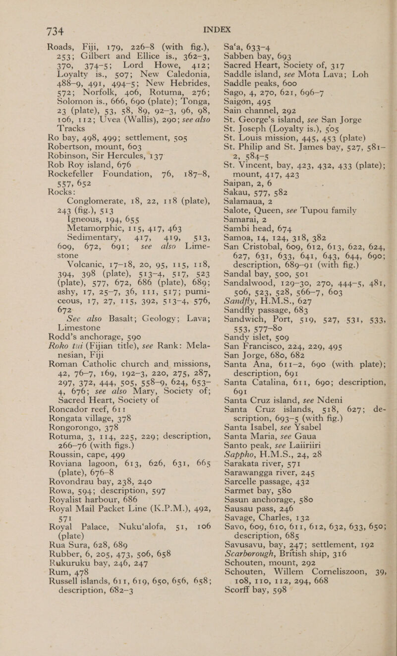 Roads, Fiji, 179, 226-8 (with fig.), 253; Gilbert and Ellice is., 362-3, 370, 274-5; Lord Howe, 412; Loyalty is., 507; New Caledonia, 488-9, 491, 494-5; New Hebrides, 572; Norfolk, 406, Rotuma, 276; Solomon is., 666, 690 (plate); Tonga, 23 (plate), 53, 58, 89, 92-3, 96, 98, 106, 112; Uvea (Wallis), 290; see also Tracks Ro bay, 498, 499; settlement, 505 Robertson, mount, 603 Robinson, Sir Hercules, 137 Rob Roy island, 676 Rockefeller Foundation, 76, 557, 652 Rocks: Conglomerate, 18, 22, 118 (plate), 243 (fig.), 513 Igneous, 194, 655 Metamorphic, 115, 417, 463 Sedimentary, . 417, 450, 609, 672, 691; see also stone Volcanic, 17-18, 20, 95, 115, 118, 394, 398 (plate), 513-4, 517, 523 aes 577, 672, 686 (plate), 689; ashy, 17, 25~7,; 36, IIt, 517; pumi- 187-8, 513, Lime- ceous, 17, 27; 115; 302, 5143-45570, 672 See also Basalt; Geology; Lava; Limestone Rodd’s anchorage, 590 Roko tui (Fijian title), see Rank: Mela- nesian, Fiji Roman Catholic church and missions, 42, 70-7, 169, 192-3, 220, 275, 287, 207, 372, 444, 505, 558-9, 624, 653- 4, 676; see also Mary, Society of; Sacred Heart, Society of Roncador reef, 61 I Rongata village, 378 Rongorongo, 378 Rotuma, 3, 114, 225, 229; description, 266—76 (with figs.) Roussin, cape, 499 Roviana lagoon, 613, 626, 631, (plate), 676-8 Rovondrau bay, 238, 240 Rowa, 594; description, 597 Royalist harbour, 686 Royal Mail Packet Line (K.P.M.), 492, 571 Royal Palace, (plate) Rua Sura, 628, 689 Rubber, 6, 205, 473, 506, 658 Rukuruku bay, 246, 247 Rum, 478 Russell islands, 611, 619, 650, 656, 658; description, 682-3 665 Nuku‘alofa, 51, 106 Sa‘a, 633-4 Sabben bay, 693 Sacred Heart, Society of, 317 Saddle island, see Mota Lava; Loh Saddle peaks, 600 Sago, 4, 270, 621, 696-7 Saigon, 495 Sain channel, 292 St. George’s island, see San Jorge St. Joseph (Loyalty is.), 505 St. Louis mission, 445, 453 (plate) St. Philip and St. James bay, 527, 581- 2, 584-5 St. Vincent, bay, 423, 432, 433 (plate); mount, 417, 423 Saipan, 2, 6 Sakau, 577, 582 Salamaua, 2 Salote, Queen, see Tupou family Samarai, 2 Sambi head, 674 Samoa, 14, 124, 318, 382 San Cristobal, 609, 612, 613, 622, 624, 627, 631, 633, 641, 643, 644, 690; description, 689-91 (with fig.) Sandal bay, 500, 501 Sandalwood, 129-30, 270, 444-5, 481, 506, 523, 528, 566-7, 603 Sandfly, H.M.S., 627 Sandfly passage, 683 Sandwich; ‘Port, §10, 527, 2832. 553, 577-80 Sandy islet, 509 San Francisco, 224, 229, 495 San Jorge, 680, 682 Santa Ana, 611-2, 690 (with. plate); description, 691 Santa Catalina, 611, 690; description, 691 Santa Cruz island, see Ndeni Santa Cruz islands, 518, 627; de- scription, 693-5 (with fig.) Santa Isabel, see Ysabel Santa Maria, see Gaua Santo peak, see Laiiriiri Sappho, H.M.S., 24, 28 Sarakata river, 571 Sarawangga river, 245 Sarcelle passage, 432 Sarmet bay, 580 Sasun anchorage, 580 Sausau pass, 246 Savage, Charles, 132 Savo, 609, 610, 611, 612, 632, 633, 650; description, 685 Savusavu, bay, 247; settlement, 192 Scarborough, British ship, 316 Schouten, mount, 292 Schouten, Willem Corneliszoon, 39, 108, I10, 112, 294, 668 Scorff bay, 598 — 533;