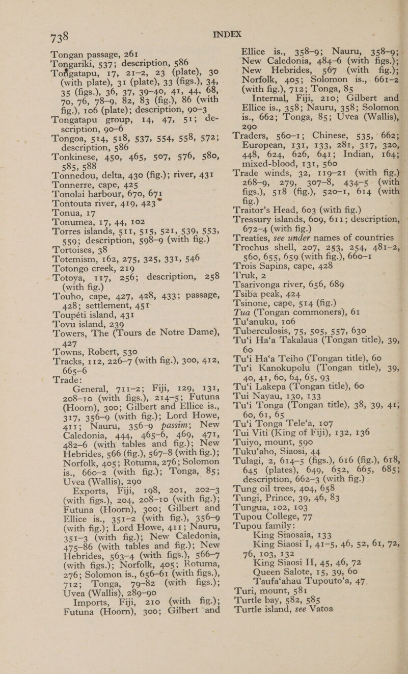 Tongan passage, 261 Tongariki, 537; description, 586 Tofigatapu, 17, 21-2, 23 (plate), 30 (with plate), 31 (plate), 33 (figs.), 34, 35 (figs.), 36, 37, 39-49, 41, 44, 68, 70, 76, 78-9, 82, 83 (fig.), 86 (with fig.), 106 (plate); description, 90-3 Tongatapu group, 14, 47, 51; de- scription, go—6 Tongoa, 514, 518, 537, 554, 558, 572; description, 586 Tonkinese, 450, 465, 507, 576, 580, 585, 588 Tonnedou, delta, 430 (fig.); river, 431 Tonnerre, cape, 425 Tonolai harbour, 670, 671 Tontouta river, 419, 423~ Tonua, 17 Tonumea, 17, 44, 102 Torres islands, 511, 515, 521, 539) 553; 559; description, 598—9 (with fig.) Tortoises, 38 Totemism, 162, 275, 325, 331, 546 Totongo creek, 219 Totoya, 117, 256; description, 258 (with fig.) Touho, cape, 427, 428, 433; passage, 428; settlement, 45r Toupéti island, 431 Tovu island, 239 Towers, The (Tours de Notre Dame), 427 Towns, Robert, 530 Tracks, 112, 226-7 (with fig.), 300, 412, 665-6 Trade: General, 711-2; Fiji, 129, 131, 208-10 (with figs.), 214-5; Futuna (Hoorn), 300; Gilbert and Ellice is., 317, 350-9 (with fig.); Lord Howe, 411; Nauru, 356-9 passim; New Caledonia, 444, 465-6, 469, 471, 482-6 (with tables and fig.); New Hebrides, 566 (fig.), 567-8 (with fig.); Norfolk, 405; Rotuma, 2776; Solomon is., 660-2 (with fig.); Tonga, 85; Uvea (Wallis), 290 Exports, Fiji, 198, 201, 202-3 (with figs.), 204, 208-10 (with fig.); Futuna (Hoorn), 300; Gilbert and Ellice is., 351-2 (with fig.), 356-9 (with fig.); Lord Howe, 411; Nauru, 351-3 (with fig.); New Caledonia, 475-86 (with tables and fig.); New Hebrides, 563-4 (with figs.), 566-7 (with figs.); Norfolk, 405; Rotuma, 276; Solomon is., 656-61 (with figs.), 712; Tonga, 79-82 (with figs.); Uvea (Wallis), 289-90 Imports, Fiji, 210 (with fig.); Futuna (Hoorn), 300; Gilbert and Ellice is., 358-9; Nauru, 358-9; . New Caledonia, 484-6 (with figs.); New Hebrides, 567 (with fig.); Norfolk, 405; Solomon is., 661-2 (with fig.), 712; Tonga, 85 Internal, Fiji, 210; Gilbert and Ellice is., 358; Nauru, 358; Solomon is., 662; Tonga, 85; Uvea (Wallis), 290 Traders, 560-1; Chinese, 535, 662; European, 131, 133, 281, 317, 3208 448; 624, 626, 641; Indian, 164% mixed-blood, 131, 560 | Trade winds, 32, 119-21 (with fig.) 268-9, 279, 307-8, 434-5. (with a) 518 (fig.), 520-1, 614 (with g. ; Traitor’s Head, 603 (with fig.) Treasury islands, 609, 611; description, — 672-4 (with fig.) Treaties, see under names of countries Trochus shell, 207, 253, 254, 481-2) 560, 655, 659 (with fig.), 660-1 Trois Sapins, cape, 428 Truk, 2 Tsarivonga river, 656, 689 Tsiba peak, 424 Tsinone, cape, 514 (fig.) Tua (Tongan commoners), 61 | Tu‘anuku, 106 Tuberculosis, 75, 505, 557, 630 Tu‘i Ha‘a Takalaua (Tongan title), 39, 60 Tu‘i Ha‘a Teiho (Tongan title), 60 Tu‘i Kanokupolu (Tongan title), 39, 40, 41, 60, 64, 65, 93 Tu‘i Lakepa (Tongan title), 60 Tui Nayau, 130, 133 Tu‘i Tonga (Tongan title), 38, 39, 41; 60, 61, 65 , Tu‘'i Tonga Tele‘a, 107 Tui Viti (King of Fiji), 132, 136 Tuiyo, mount, 590 Tuku‘aho, Siaosi, 44 . Tulagi, 2, 614-5 (figs.), 616 (fig.), 618, 645 (plates), 649, 652, 665, 685; description, 662-3 (with fig.) Tung oil trees, 404, 658 Tungi, Prince, 39, 46, 83 Tungua, 102, 103 Tupou College, 77 Tupou family: King Staosaia, 133 King Siaosi I, 41-5, 46, 52, 61, 72, 96; 103, 132 King Siaosi IT, 45, 46, 72 Queen Salote, 15, 39, 60 Taufa‘ahau Tupouto‘a, 47 Turi, mount, 581 Turtle bay, 582, 585 Turtle island, see Vatoa