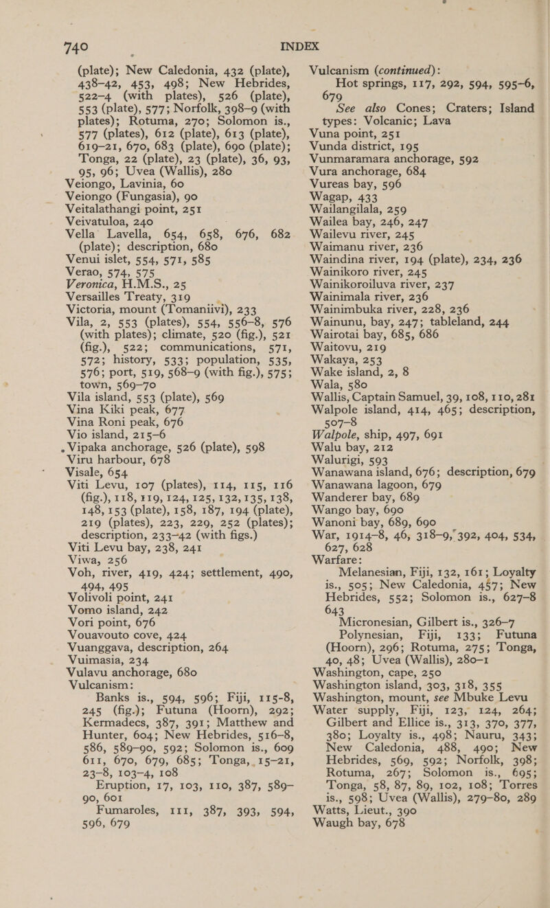 (plate); New Caledonia, 432 (plate), 438-42, 453, 498; New Hebrides, 522-4 (with plates), 526 (plate), 553 (plate), 577; Norfolk, 398-9 (with plates); Rotuma, 270; Solomon is., 577 (plates), 612 (plate), 613 (plate), 619-21, 670, 683 (plate), 690 (plate); Tonga, 22 (plate), 23 (plate), 36, 93, 95, 96; Uvea (Wallis), 280 Veiongo, Lavinia, 60 Veiongo (Fungasia), 90 Veitalathangi point, 251 Veivatuloa, 240 ; Vella’ Lavella, 654, 658, 676, 682 (plate); description, 680 Venui islet, 554, 571, 585 Verao, 574, 575 Veronica, H.M.S., 25 Versailles Treaty, 319 Victoria, mount (Tomaniivi), 233 Vila, 2, 553 (plates), 554, 556-8, 576 (with plates); climate, 520 (fig.), 521 (fig.), 522; communications, 571, 572; history, 533; population, 535, 576; port, 519, 568-9 (with fig.), 575; town, 569-70 Vila island, 553 (plate), 569 Vina Kiki peak, 677 Vina Roni peak, 676 Vio island, 215-6 » Vipaka anchorage, 526 (plate), 598 Viru harbour, 678 Visale, 654 Viti Levu, 107 (plates), 114, 115, 116 (fig.), 118, 319, 124, 125, 132, 135, 138, 148, 153 (plate), 158, 187, 194 (plate), 219 (plates), 223, 229, 252 (plates); description, 233-42 (with figs.) Viti Levu bay, 238, 241 Viwa, 256 Voh, river, 419, 424; settlement, 490, 494, 495 Volivoli point, 241 Vomo island, 242 Vori point, 676 Vouavouto cove, 424 Vuanggava, description, 264 Vuimasia, 234 Vulavu anchorage, 680 Vulcanism: Banks is., 594, 596; Fiji, 115-8, 245 (fig.); Futuna (Hoorn), 292; Kermadecs, 387, 391; Matthew and Hunter, 604; New Hebrides, 516-8, 586, 589-90, 592; Solomon is., 609 611, 670, 679, 685; Tonga, 15-21, 23-8, 103-4, 108 Eruption, 17, 103, 110, 387, 589—- 90, 601 Fumaroles, 596, 679 TI1,..307,043G85~ 504, Vulcanism (continued): - Hot springs, 117, 292, 594, 595-6, 79 See also Cones; Craters; Island types: Volcanic; Lava Vuna point, 251 Vunda district, 195 Vunmaramara anchorage, 592 Vura anchorage, 684 Vureas bay, 596 Wagap, 433 Wailangilala, 259 Wailea bay, 246, 247 Wailevu river, 245 Waimanu river, 236 Waindina river, 194 (plate), 234, 236 Wainikoro river, 245 Wainikoroiluva river, 237 Wainimala river, 236 Wainimbuka river, 228, 236 Wainunu, bay, 247; tableland, 244 Wairotai bay, 685, 686 Waitovu, 219 Wakaya, 253 Wake island, 2, 8 Wala, 580 Wallis, Captain Samuel, 39, 108, 110, 281 Walpole island, 414, 465; description, 507-8 Walpole, ship, 497, 691 Walu bay, 212 Walurigi, 593 Wanawana island, 676; description, 679 Wanawana lagoon, 679 Wanderer bay, 689 Wango bay, 690 Wanoni bay, 689, 690 War, 1914-8, 46, 318-9, 627, 628 Warfare: . Melanesian, Fiji, 132, 161; Loyalty is., 505; New Caledonia, 457; New Hebrides, 552; Solomon is., 627-8 643 Micronesian, Gilbert is., 326—7 Polynesian, Fiji, 133; Futuna (Hoorn), 296; Rotuma, 275; Tonga, 40, 48; Uvea (Wallis), 280-1 Washington, cape, 250 Washington island, 303, 318, 355 Washington, mount, see Mbuke Levu Water supply, Fiji, 123, 124, 264; Gilbert and Ellice is., 313, 370, 377, 380; Loyalty is., 498; Nauru, 343; New Caledonia, 488, 490; New Hebrides, 569, 592; Norfolk, 398; Rotuma, 267; Solomon is., 695; Tonga, 58, 87, 89, 102, 108; Torres is., 598; Uvea (Wallis), 279-80, 289 Watts, Lieut., 390 Waugh bay, 678 392, 494, 534,