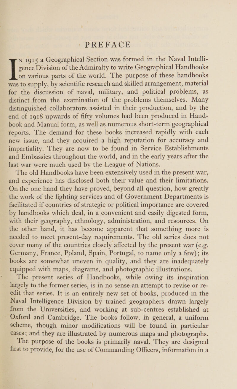 gence Division of the Admiralty to write Geographical Handbooks on various parts of the world. The purpose of these handbooks was to supply, by scientific research and skilled arrangement, material for the discussion of naval, military, and political problems, as distinct from the examination of the problems themselves. Many distinguished collaborators assisted in their production, and by the end of 1918 upwards of fifty volumes had been produced in Hand- book and Manual form, as well as numerous short-term geographical reports. The demand for these books increased rapidly with each new issue, and they acquired a high reputation for accuracy and impartiality. They are now to be found in Service Establishments and Embassies throughout the world, and in the early years after the last war were much used by the League of Nations. The old Handbooks have been extensively used in the present war, and experience has disclosed both their value and their limitations. On the one hand they have proved, beyond all question, how greatly the work of the fighting services and of Government Departments is facilitated if countries of strategic or political importance are covered by handbooks which deal, in a convenient and easily digested form, with their geography, ethnology, administration, and resources. On the other hand, it has become apparent that something more is needed to meet present-day requirements. ‘The old series does not cover many of the countries closely affected by the present war (e.g. Germany, France, Poland, Spain, Portugal, to name only a few); its books are somewhat uneven in quality, and they are inadequately equipped with maps, diagrams, and photographic illustrations. The present series of Handbooks, while owing its inspiration largely to the former series, is in no sense an attempt to revise or re- edit that series. It is an entirely new set of books, produced in the Naval Intelligence Division by trained geographers drawn largely from the Universities, and working at sub-centres established at - Oxford and Cambridge. The books follow, in general, a uniform scheme, though minor modifications will be found in particular cases ; and they are illustrated by numerous maps and photographs. The purpose of the books is primarily naval. They are designed first to provide, for the use of Commanding Officers, information in a I: 1915 a Geographical Section was formed in the Naval Intelli-