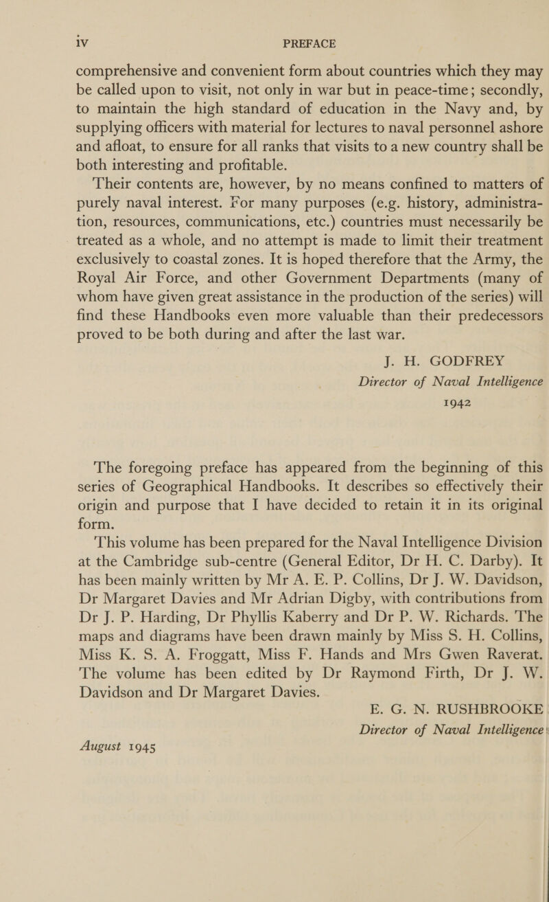 comprehensive and convenient form about countries which they may be called upon to visit, not only in war but in peace-time; secondly, to maintain the high standard of education in the Navy and, by supplying officers with material for lectures to naval personnel ashore and afloat, to ensure for all ranks that visits to a new country shall be both interesting and profitable. Their contents are, however, by no means confined to matters of purely naval interest. For many purposes (e.g. history, administra- tion, resources, communications, etc.) countries must necessarily be treated as a whole, and no attempt is made to limit their treatment exclusively to coastal zones. It is hoped therefore that the Army, the Royal Air Force, and other Government Departments (many of whom have given great assistance in the production of the series) will find these Handbooks even more valuable than their predecessors proved to be both during and after the last war. J. H. GODFREY Director of Naval Intelligence 1942 | The foregoing preface has appeared from the beginning of this series of Geographical Handbooks. It describes so effectively their origin and purpose that I have decided to retain it in its original form. This volume has been prepared for the Naval Intelligence Division at the Cambridge sub-centre (General Editor, Dr H. C. Darby). It has been mainly written by Mr A. E. P. Collins, Dr J. W. Davidson, Dr Margaret Davies and Mr Adrian Digby, with contributions from Dr J. P. Harding, Dr Phyllis Kaberry and Dr P. W. Richards. ‘The maps and diagrams have been drawn mainly by Miss S. H. Collins, Miss K. S. A. Froggatt, Miss F. Hands and Mrs Gwen Raverat. The volume has been edited by Dr Raymond Firth, Dr J. W. Davidson and Dr Margaret Davies. , E. G. N. RUSHBROOKE Director of Naval Intelligence : August 1945