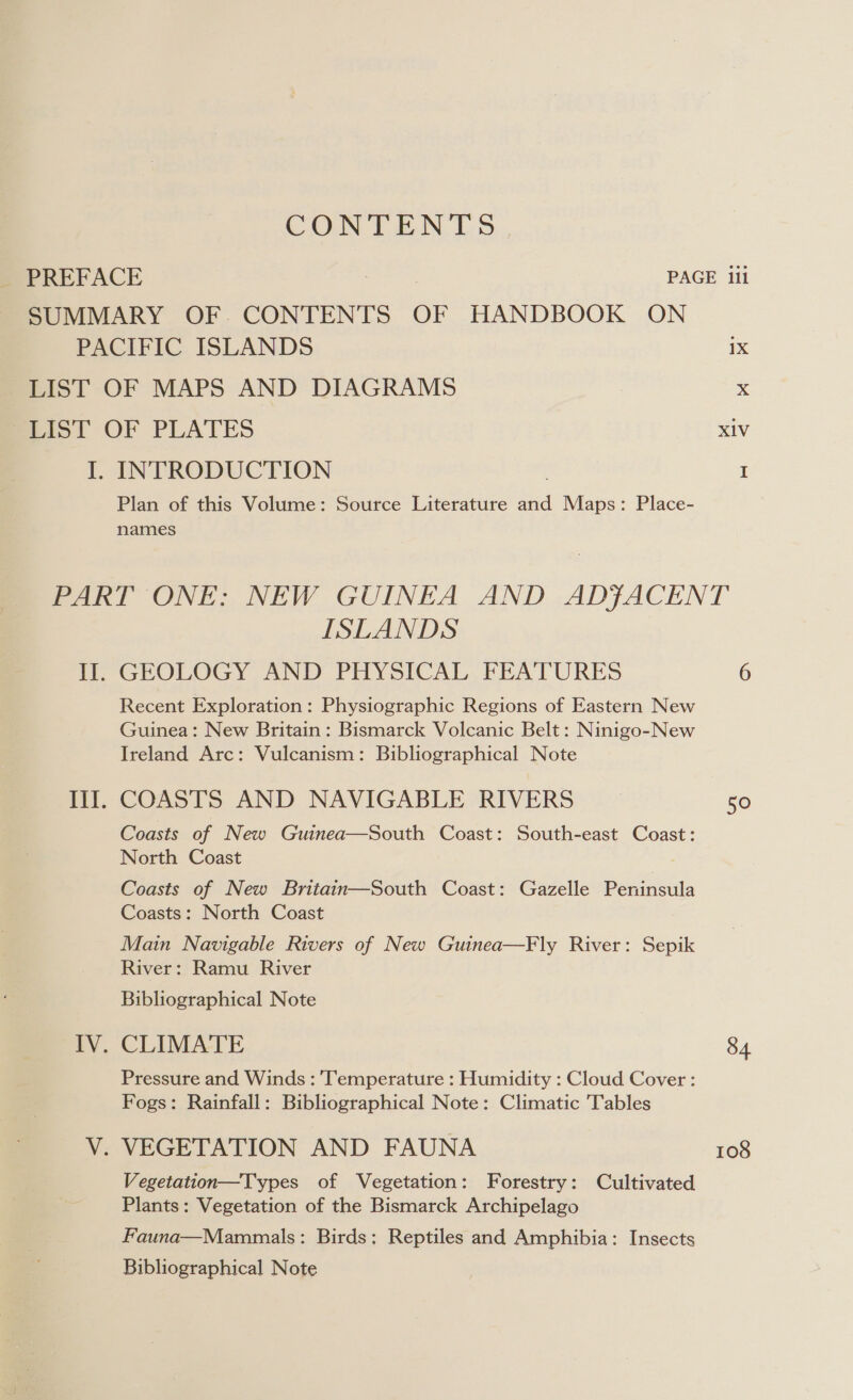 CON TEN 1S ISLANDS GEOLOGY AND PHYSICAL FEATURES Recent Exploration: Physiographic Regions of Eastern New Guinea: New Britain: Bismarck Volcanic Belt : Ninigo-New Ireland Arc: Vulcanism: Bibliographical Note COASTS AND NAVIGABLE RIVERS Coasts of New Guinea—South Coast: South-east Coast: North Coast Coasts of New Britain—South Coast: Gazelle Peninsula Coasts: North Coast Main Navigable Rivers of New Guinea—Fly River: Sepik River: Ramu River Bibliographical Note CLIMATE Pressure and Winds : Temperature : Humidity : Cloud Cover : Fogs: Rainfall: Bibliographical Note: Climatic Tables Vegetation—Types of Vegetation: Forestry: Cultivated Plants: Vegetation of the Bismarck Archipelago Fauna—Mammals: Birds; Reptiles and Amphibia: Insects Bibliographical Note 50 84 108