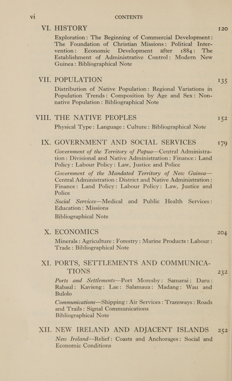 VI. VII. VIIl. LX; AL HISTORY 120 Exploration: The Beginning of Commercial Development: The Foundation of Christian Missions: Political Inter- vention: Economic Development after 1884: The Establishment of Administrative Control: Modern New Guinea: Bibliographical Note POPULATION : 135 Distribution of Native Population: Regional Variations in Population Trends: Composition by Age and Sex: Non- native Population: Bibliographical Note THE NATIVE PEOPLES 152 Physical Type: Language: Culture: Bibliographical Note GOVERNMENT AND SOCIAL SERVICES 179 Government of the Territory of Papua—Central Administra- tion: Divisional and Native Administration : Finance: Land Policy : Labour Policy: Law, Justice and Police Government of the Mandated Territory of New Guinea— Central Administration : District and Native Administration : Finance: Land Policy: Labour Policy: Law, Justice and Police Social Services—Medical and Public Health Services: Education : Missions Bibliographical Note Minerals : Agriculture : Forestry : Marine Products: Labour : Trade: Bibliographical Note PORTS, SETTLEMENTS AND COMMUNICA- TIONS 232 Ports and Settlements—Port Moresby: Samarai: Daru: Rabaul: Kavieng: Lae: Salamaua: Madang: Wau and Bulolo Communications—Shipping : Air Services : Tramways : Roads and Trails : Signal Communications Bibliographical Note NEW IRELAND AND ADJACENT ISLANDS 252 New Ireland—Relief: Coasts and Anchorages: Social and Economic Conditions