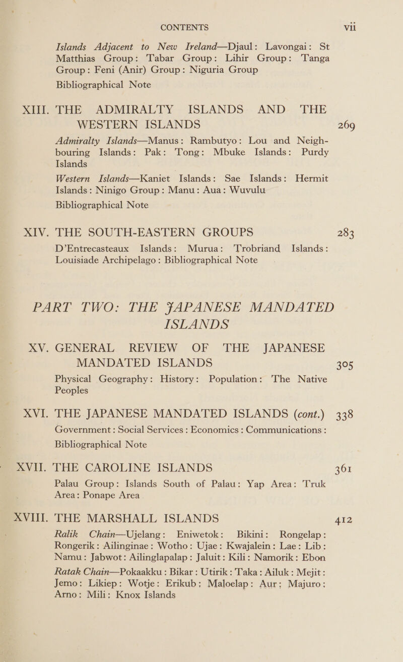 XIII. XIV. CONTENTS Vil Islands Adjacent to New TIreland—Djaul: Lavongai: St Matthias Group: Tabar Group: Lihir Group: ‘Tanga Group: Feni (Anir) Group: Niguria Group Bibliographical Note THE ADMIRALTY ISLANDS AND THE WESTERN ISLANDS 269 Admiralty Islands—Manus: Rambutyo: Lou and Neigh- bouring Islands: Pak: Tong: Mbuke Islands: Purdy Islands Western Islands—Kaniet | Islands: Sae Islands: Hermit Islands: Ninigo Group: Manu: Aua: Wuvulu Bibliographical Note THE SOUTH-EASTERN GROUPS 283 D’Entrecasteaux Islands: Murua: Trobriand Islands: Louisiade Archipelago: Bibliographical Note ISLANDS XV. GENERAL REVIEW OF THE JAPANESE MANDATED ISLANDS 305 Physical Geography: History: Population: The Native Peoples XVI. THE JAPANESE MANDATED ISLANDS (cont.) 338 Government : Social Services : Economics : Communications : Bibliographical Note XVII. THE CAROLINE ISLANDS 361 Palau Group: Islands South of Palau: Yap Area: Truk Area: Ponape Area XVIII. THE MARSHALL ISLANDS 412 Ralk Chain—Ujelang: Eniwetok: Bikini: Rongelap: Rongerik: Ailinginae: Wotho: Ujae: Kwajalein: Lae: Lib: Namu: Jabwot: Ailinglapalap: Jaluit: Kili: Namorik: Ebon Ratak Chain—Pokaakku : Bikar : Utirik : Taka: Ailuk : Mejit : Jemo: Likiep: Wotje: Erikub: Maloelap: Aur; Majuro: Arno: Mili: Knox Islands |