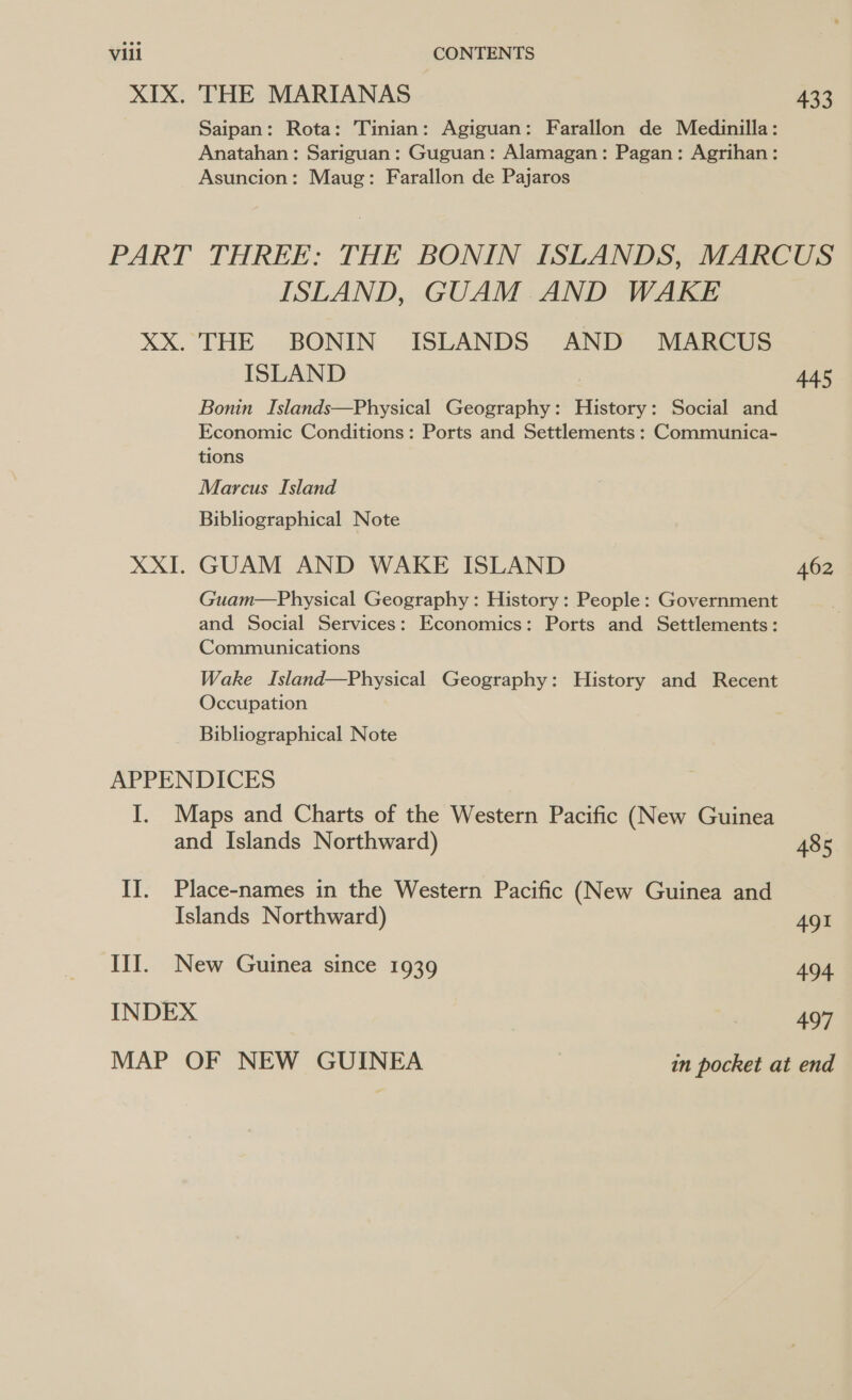 Saipan: Rota: Tinian: Agiguan: Farallon de Medinilla: Anatahan: Sariguan: Guguan: Alamagan: Pagan: Agrihan: Asuncion: Maug: Farallon de Pajaros 433 ISLAND, GUAM AND WAKE ISLAND Bonin Islands—Physical Geography: History: Social and Economic Conditions: Ports and Settlements : Communica- tions Marcus Island Bibliographical Note GUAM AND WAKE ISLAND Guam—Physical Geography: History: People: Government and Social Services: Economics: Ports and Settlements: Communications Wake Island—Physical Geography: History and Recent Occupation Bibliographical Note 445 485 491 494 497