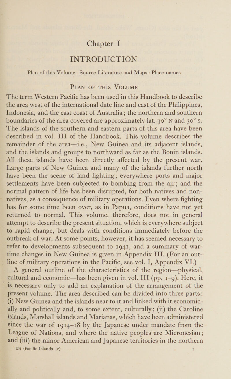 Chapter | INTRODUCTION Plan of this Volume: Source Literature and Maps: Place-names PLAN OF THIS VOLUME The term Western Pacific has been used in this Handbook to describe the area west of the international date line and east of the Philippines, Indonesia, and the east coast of Australia; the northern and southern boundaries of the area covered are approximately lat. 30° N and 30° s. The islands of the southern and eastern parts of this area have been described in vol. III of the Handbook. This volume describes the remainder of the area—i.e., New Guinea and its adjacent islands, and the islands and groups to northward as far as the Bonin islands. All these islands have been directly affected by the present war. Large parts of New Guinea and many of the islands further north have been the scene of land fighting; everywhere ports and major settlements have been subjected to bombing from the air; and the normal pattern of life has been disrupted, for both natives and non- natives, as a consequence of military operations. Even where fighting has for some time been over, as in Papua, conditions have not yet returned to normal. This volume, therefore, does not in general attempt to describe the present situation, which is everywhere subject to rapid change, but deals with conditions immediately before the outbreak of war. At some points, however, it has seemed necessary to refer to developments subsequent to 1941, and a summary of war- time changes in New Guinea is given in Appendix III. (For an out- _ line of military operations in the Pacific, see vol. I, Appendix VI.) A general outline of the characteristics of the region—physical, cultural and economic—has been given in vol. III (pp. 1-9). Here, it is necessary only to add an explanation of the arrangement of the present volume. The area described can be divided into three parts: (i) New Guinea and the islands near to it and linked with it economic- ally and politically and, to some extent, culturally; (ii) the Caroline - islands, Marshall islands and Marianas, which have been administered ‘since the war of 1914-18 by the Japanese under mandate from the League of Nations, and where the native peoples are Micronesian ; and (iii) the minor American and Japanese territories in the northern GH (Pacific Islands Iv) z