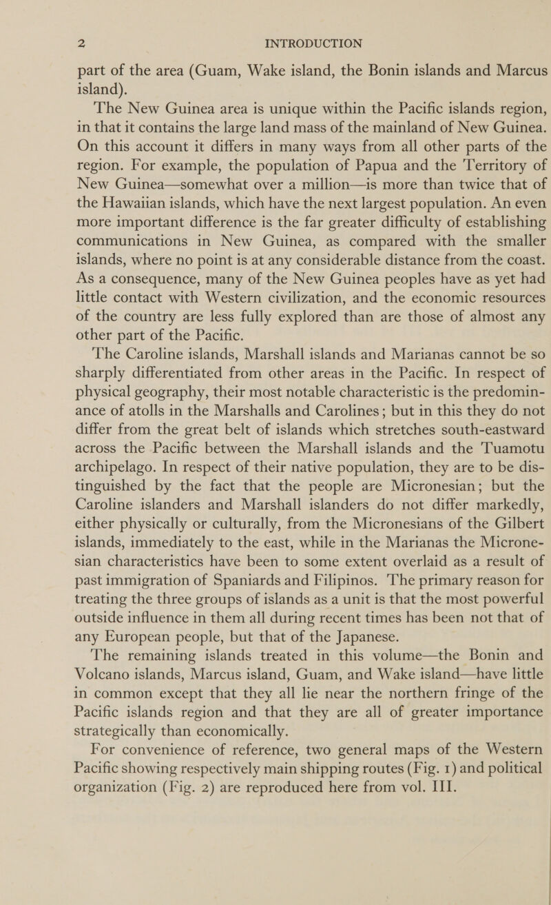 part of the area (Guam, Wake island, the Bonin islands and Marcus island). The New Guinea area is unique within the Pacific islands region, in that it contains the large land mass of the mainland of New Guinea. On this account it differs in many ways from all other parts of the region. For example, the population of Papua and the Territory of New Guinea—somewhat over a million—is more than twice that of the Hawaiian islands, which have the next largest population. An even more important difference is the far greater difficulty of establishing communications in New Guinea, as compared with the smaller islands, where no point is at any considerable distance from the coast. As a consequence, many of the New Guinea peoples have as yet had little contact with Western civilization, and the economic resources of the country are less fully explored than are those of almost any other part of the Pacific. ‘The Caroline islands, Marshall islands and Marianas cannot be so sharply differentiated from other areas in the Pacific. In respect of physical geography, their most notable characteristic is the predomin- ance of atolls in the Marshalls and Carolines; but in this they do not differ from the great belt of islands which stretches south-eastward across the Pacific between the Marshall islands and the 'Tuamotu archipelago. In respect of their native population, they are to be dis- tinguished by the fact that the people are Micronesian; but the Caroline islanders and Marshall islanders do not differ markedly, either physically or culturally, from the Micronesians of the Gilbert islands, immediately to the east, while in the Marianas the Microne- sian characteristics have been to some extent overlaid as a result of past immigration of Spaniards and Filipinos. 'The primary reason for treating the three groups of islands as a unit is that the most powerful outside influence in them all during recent times has been not that of any European people, but that of the Japanese. The remaining islands treated in this volume—the Bonin and Volcano islands, Marcus island, Guam, and Wake island—have little in common except that they all lie near the northern fringe of the Pacific islands region and that they are all of greater importance strategically than economically. For convenience of reference, two general maps of the Western Pacific showing respectively main shipping routes (Fig. 1) and political organization (Fig. 2) are reproduced here from vol. III.