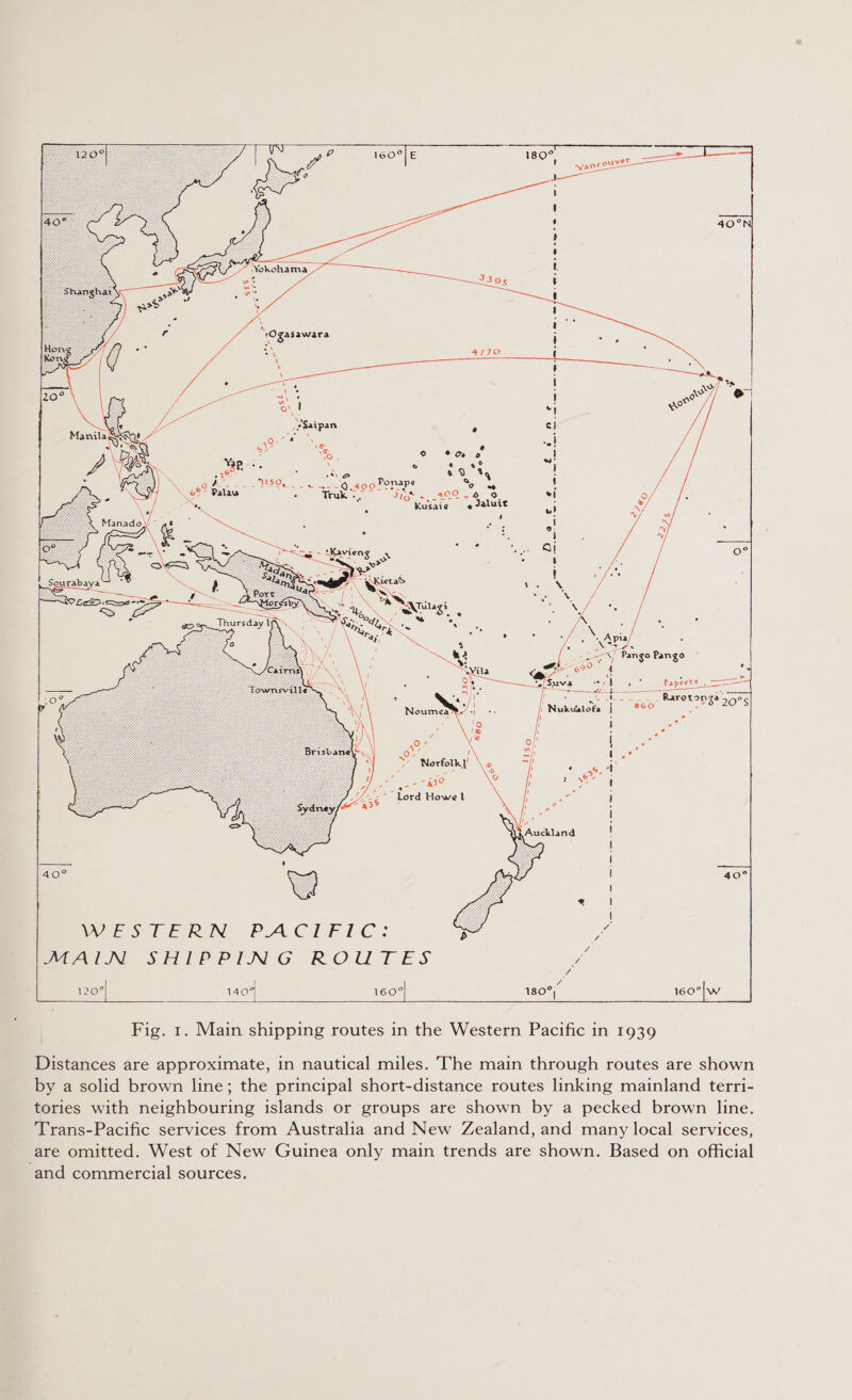             e BS © © »6 ° e 2°? ASD 6 0 Yq ey NO ES eS Truk -. Jigs «=, 209.4 9 Kusaie ¢ Jaluit   , z U Norfolk ae . ae UZ - Lord Howe 1 Z a3® :   40°  WES TE RIN PACIFIC: MALIN SHIPPING ROUTES 120°  | 1404 160°| —t  Fig. 1. Main shipping routes in the Western Pacific in 1939 Distances are approximate, in nautical miles. The main through routes are shown by a solid brown line; the principal short-distance routes linking mainland terri- tories with neighbouring islands or groups are shown by a pecked brown line. Trans-Pacific services from Australia and New Zealand, and many local services, are omitted. West of New Guinea only main trends are shown. Based on official and commercial sources.