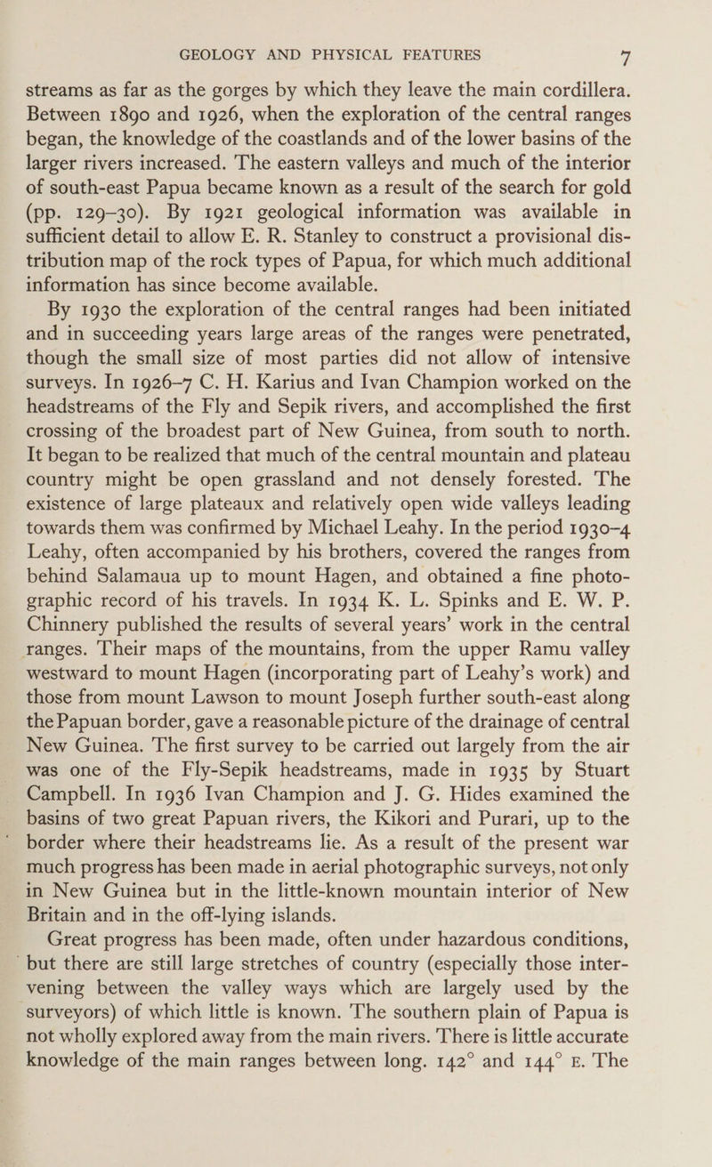 streams as far as the gorges by which they leave the main cordillera. Between 1890 and 1926, when the exploration of the central ranges began, the knowledge of the coastlands and of the lower basins of the larger rivers increased. The eastern valleys and much of the interior of south-east Papua became known as a result of the search for gold (pp. 129-30). By 1921 geological information was available in sufficient detail to allow E. R. Stanley to construct a provisional dis- tribution map of the rock types of Papua, for which much additional information has since become available. By 1930 the exploration of the central ranges had been initiated and in succeeding years large areas of the ranges were penetrated, though the small size of most parties did not allow of intensive surveys. In 1926-7 C. H. Karius and Ivan Champion worked on the headstreams of the Fly and Sepik rivers, and accomplished the first crossing of the broadest part of New Guinea, from south to north. It began to be realized that much of the central mountain and plateau country might be open grassland and not densely forested. The existence of large plateaux and relatively open wide valleys leading towards them was confirmed by Michael Leahy. In the period 1930-4 Leahy, often accompanied by his brothers, covered the ranges from behind Salamaua up to mount Hagen, and obtained a fine photo- graphic record of his travels. In 1934 K. L. Spinks and E. W. P. Chinnery published the results of several years’ work in the central ranges. Their maps of the mountains, from the upper Ramu valley westward to mount Hagen (incorporating part of Leahy’s work) and those from mount Lawson to mount Joseph further south-east along the Papuan border, gave a reasonable picture of the drainage of central New Guinea. The first survey to be carried out largely from the air was one of the Fly-Sepik headstreams, made in 1935 by Stuart Campbell. In 1936 Ivan Champion and J. G. Hides examined the basins of two great Papuan rivers, the Kikori and Purari, up to the ' border where their headstreams lie. As a result of the present war much progress has been made in aerial photographic surveys, not only in New Guinea but in the little-known mountain interior of New Britain and in the off-lying islands. Great progress has been made, often under hazardous conditions, but there are still large stretches of country (especially those inter- vening between the valley ways which are largely used by the surveyors) of which little is known. The southern plain of Papua is not wholly explored away from the main rivers. There is little accurate knowledge of the main ranges between long. 142° and 144° E. The